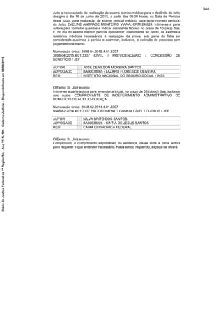 Ante a necessidade de realização de exame técnico médico para o deslinde do feito,
designo o dia 16 de junho de 2015, a partir das 09:00 horas, na Sala de Perícias
deste juízo, para realização de exame pericial médico, para tanto nomeio perito(a)
do Juízo EVELINE ANDRADE MONTEIRO VIANA, CRM 24.624. Intime-se a parte
autora para formular quesitos e indicar assistente técnico no prazo de 10 (dez) dias.
E, no dia do exame médico pericial apresentar, diretamente ao perito, os exames e
relatórios médicos necessários à realização da prova, sob pena da falta ser
considerada ausência à perícia e acarretar, inclusive, a extinção do processo sem
julgamento de mérito.
Numeração única: 3898-04.2015.4.01.3307
3898-04.2015.4.01.3307 CÍVEL / PREVIDENCIÁRIO / CONCESSÃO DE
BENEFÍCIO / JEF
AUTOR : JOSE DENILSON MOREIRA SANTOS
ADVOGADO : BA00038065 - LAZARO FLORES DE OLIVEIRA
REU : INSTITUTO NACIONAL DO SEGURO SOCIAL - INSS
O Exmo. Sr. Juiz exarou :
Intime-se a parte autora para emendar a inicial, no prazo de 05 (cinco) dias, juntando
aos autos: COMPROVANTE DE INDEFERIMENTO ADMINISTRATIVO DO
BENEFÍCIO DE AUXILIO-DOENÇA.
Numeração única: 8048-62.2014.4.01.3307
8048-62.2014.4.01.3307 PROCEDIMENTO COMUM CÍVEL / OUTROS / JEF
AUTOR : NILVA BRITO DOS SANTOS
ADVOGADO : BA00038228 - CINTIA DE JESUS SANTOS
REU : CAIXA ECONOMICA FEDERAL
O Exmo. Sr. Juiz exarou :
Comprovado o cumprimento espontâneo da sentença, dê-se vista à parte autora
para requerer o que entender necessário. Nada sendo requerido, expeça-se alvará.
348
DiáriodaJustiçaFederalda1ªRegião/BA-AnoVIIN.105-CadernoJudicial-Disponibilizadoem08/06/2015
 