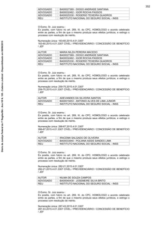 ADVOGADO : BA00027369 - DIOGO ANDRADE SANTANA
ADVOGADO : BA00032462 - IGOR ROCHA PASSOS
ADVOGADO : BA00025330 - ROGERIO TEIXEIRA QUADROS
REU : INSTITUTO NACIONAL DO SEGURO SOCIAL - INSS
O Exmo. Sr. Juiz exarou :
Ex positis, com fulcro no art. 269, III, do CPC, HOMOLOGO o acordo celebrado
entre as partes, a fim de que o mesmo produza seus efeitos jurídicos, e extingo o
processo com resolução de mérito.
Numeração única: 163-60.2015.4.01.3307
163-60.2015.4.01.3307 CÍVEL / PREVIDENCIÁRIO / CONCESSÃO DE BENEFÍCIO
/ JEF
AUTOR : MARIA NILZA PEREIRA MACEDO
ADVOGADO : BA00027369 - DIOGO ANDRADE SANTANA
ADVOGADO : BA00032462 - IGOR ROCHA PASSOS
ADVOGADO : BA00025330 - ROGERIO TEIXEIRA QUADROS
REU : INSTITUTO NACIONAL DO SEGURO SOCIAL - INSS
O Exmo. Sr. Juiz exarou :
Ex positis, com fulcro no art. 269, III, do CPC, HOMOLOGO o acordo celebrado
entre as partes, a fim de que o mesmo produza seus efeitos jurídicos, e extingo o
processo com resolução de mérito.
Numeração única: 259-75.2015.4.01.3307
259-75.2015.4.01.3307 CÍVEL / PREVIDENCIÁRIO / CONCESSÃO DE BENEFÍCIO
/ JEF
AUTOR : ADEVANDES DA SILVEIRA SANTOS
ADVOGADO : BA00019453 - ANTONIO ALVES DE LIMA JUNIOR
REU : INSTITUTO NACIONAL DO SEGURO SOCIAL - INSS
O Exmo. Sr. Juiz exarou :
Ex positis, com fulcro no art. 269, III, do CPC, HOMOLOGO o acordo celebrado
entre as partes, a fim de que o mesmo produza seus efeitos jurídicos, e extingo o
processo com resolução de mérito.
Numeração única: 266-67.2015.4.01.3307
266-67.2015.4.01.3307 CÍVEL / PREVIDENCIÁRIO / CONCESSÃO DE BENEFÍCIO
/ JEF
AUTOR : IRACEMA SALGADO DE OLIVEIRA
ADVOGADO : BA00033940 - POLIANA ASSIS SANDES LIMA
REU : INSTITUTO NACIONAL DO SEGURO SOCIAL - INSS
O Exmo. Sr. Juiz exarou :
Ex positis, com fulcro no art. 269, III, do CPC, HOMOLOGO o acordo celebrado
entre as partes, a fim de que o mesmo produza seus efeitos jurídicos, e extingo o
processo com resolução de mérito.
Numeração única: 282-21.2015.4.01.3307
282-21.2015.4.01.3307 CÍVEL / PREVIDENCIÁRIO / CONCESSÃO DE BENEFÍCIO
/ JEF
AUTOR : NILMA DE SOUZA CAMPOS
ADVOGADO : BA00040439 - JOSEMEIRE SILVA BRITO
REU : INSTITUTO NACIONAL DO SEGURO SOCIAL - INSS
O Exmo. Sr. Juiz exarou :
Ex positis, com fulcro no art. 269, III, do CPC, HOMOLOGO o acordo celebrado
entre as partes, a fim de que o mesmo produza seus efeitos jurídicos, e extingo o
processo com resolução de mérito.
Numeração única: 287-43.2015.4.01.3307
287-43.2015.4.01.3307 CÍVEL / PREVIDENCIÁRIO / CONCESSÃO DE BENEFÍCIO
/ JEF
352
DiáriodaJustiçaFederalda1ªRegião/BA-AnoVIIN.105-CadernoJudicial-Disponibilizadoem08/06/2015
 