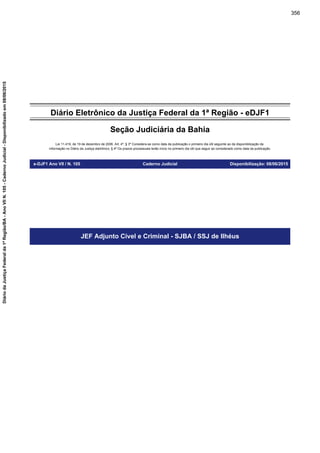Diário Eletrônico da Justiça Federal da 1ª Região - eDJF1
Seção Judiciária da Bahia
Lei 11.419, de 19 de dezembro de 2006. Art. 4º, § 3º Considera-se como data da publicação o primeiro dia útil seguinte ao da disponibilização da
informação no Diário da Justiça eletrônico; § 4º Os prazos processuais terão início no primeiro dia útil que seguir ao considerado como data da publicação.
e-DJF1 Ano VII / N. 105 Caderno Judicial Disponibilização: 08/06/2015
JEF Adjunto Cível e Criminal - SJBA / SSJ de Ilhéus
356
DiáriodaJustiçaFederalda1ªRegião/BA-AnoVIIN.105-CadernoJudicial-Disponibilizadoem08/06/2015
 