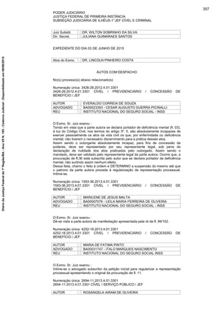 PODER JUDICIÁRIO
JUSTIÇA FEDERAL DE PRIMEIRA INSTÂNCIA
SUBSEÇÃO JUDICIÁRIA DE ILHÉUS-1°JEF CÍVEL E CRIMINAL
Juiz Substit. : DR. WILTON SOBRINHO DA SILVA
Dir. Secret. : JULIANA GUIMARAES SANTOS
EXPEDIENTE DO DIA 03 DE JUNHO DE 2015
Atos do Exmo. : DR. LINCOLN PINHEIRO COSTA
AUTOS COM DESPACHO
No(s) processo(s) abaixo relacionado(s)
Numeração única: 3426-26.2012.4.01.3301
3426-26.2012.4.01.3301 CÍVEL / PREVIDENCIÁRIO / CONCESSÃO DE
BENEFÍCIO / JEF
AUTOR : EVERALDO CORREIA DE SOUZA
ADVOGADO : BA00023393 - CESAR AUGUSTO GUERRA PICINALLI
REU : INSTITUTO NACIONAL DO SEGURO SOCIAL - INSS
O Exmo. Sr. Juiz exarou :
Tendo em vista que a parte autora se declara portador de deficiência mental (fl. 03),
à luz do Código Civil, nos termos do artigo 3º, II, são absolutamente incapazes de
exercer pessoalmente os atos da vida civil os que, por enfermidade ou deficiência
mental, não tiverem o necessário discernimento para a prática desses atos.
Assim sendo o outorgante absolutamente incapaz, para fins de concessão de
poderes, deve ser representado por seu representante legal, sob pena de
declaração de nulidade dos atos praticados pelo outorgado. Assim sendo o
mandado, deve ser validado pelo representante legal da parte autora. Ocorre que, a
procuração de fl.36 está subscrita pelo autor que se declara portador de deficiência
mental, não surtindo assim nenhum efeito.
Dessa feita, chamo o feito à ordem e DETERMINO a suspensão do mesmo até que
o patrono da parte autora proceda à regularização da representação processual.
Intime-se.
Numeração única: 1593-36.2013.4.01.3301
1593-36.2013.4.01.3301 CÍVEL / PREVIDENCIÁRIO / CONCESSÃO DE
BENEFÍCIO / JEF
AUTOR : MARILENE DE JESUS MALTA
ADVOGADO : BA00007076 - LEILA MARIA FERREIRA DE OLIVEIRA
REU : INSTITUTO NACIONAL DO SEGURO SOCIAL - INSS
O Exmo. Sr. Juiz exarou :
Dê-se vista a parte autora da manifestação apresentada pela ré de fl. 99/102.
Numeração única: 4252-18.2013.4.01.3301
4252-18.2013.4.01.3301 CÍVEL / PREVIDENCIÁRIO / CONCESSÃO DE
BENEFÍCIO / JEF
AUTOR : MARIA DE FATIMA PINTO
ADVOGADO : BA00031747 - ITALO MARQUES NASCIMENTO
REU : INSTITUTO NACIONAL DO SEGURO SOCIAL INSS
O Exmo. Sr. Juiz exarou :
Intime-se o advogado subscritor da petição inicial para regularizar a representação
processual apresentando o original da procuração de fl. 11.
Numeração única: 2694-11.2013.4.01.3301
2694-11.2013.4.01.3301 CÍVEL / SERVIÇO PÚBLICO / JEF
AUTOR : ROSANGELA AIRAM DE OLIVEIRA
357
DiáriodaJustiçaFederalda1ªRegião/BA-AnoVIIN.105-CadernoJudicial-Disponibilizadoem08/06/2015
 
