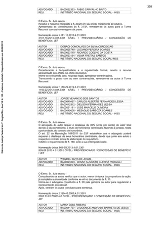 ADVOGADO : BA00022393 - FABIO CARVALHO BRITO
REU : INSTITUTO NACIONAL DO SEGURO SOCIAL - INSS
O Exmo. Sr. Juiz exarou :
Recebo o Recurso interposto a fl. 23/29 em seu efeito meramente devolutivo.
Apresentada as contrarrazoes às fl. 31/34, remetam-se os autos para a Turma
Recursal com as homenagens de praxe.
Numeração única: 4181-16.2013.4.01.3301
4181-16.2013.4.01.3301 CÍVEL / PREVIDENCIÁRIO / CONCESSÃO DE
BENEFÍCIO / JEF
AUTOR : DORACI GONCALVES DA SILVA CONCEICAO
ADVOGADO : BA00025749 - LUCIANO PEREIRA SOARES
ADVOGADO : BA00023119 - RICARDO COELHO DA COSTA
ADVOGADO : BA00023154 - VILMA FREITAS SANTOS
REU : INSTITUTO NACIONAL DO SEGURO SOCIAL INSS
O Exmo. Sr. Juiz exarou :
Considerando a tempestividade e a regularidade formal, recebo o recurso
apresentado pelo INSS, no efeito devolutivo.
Intime-se o recorrido para, no prazo legal, apresentar contrarrazões.
Transcorrido o prazo com ou sem contrarrazões, remetam-se os autos à Turma
Recursal.
Numeração única: 1150-22.2012.4.01.3301
1150-22.2012.4.01.3301 CÍVEL / PREVIDENCIÁRIO / CONCESSÃO DE
BENEFÍCIO / JEF
AUTOR : JORGE VENANCIO DOS SANTOS
ADVOGADO : BA00040457 - CARLOS ALBERTO FERNANDES LESSA
ADVOGADO : BA00012312 - DIELSON FERNANDES LESSA
ADVOGADO : BA00031181 - JOSE MARCELO OLIVEIRA
ADVOGADO : BA00040608 - MESAQUE BARBOZA SOARES
REU : INSTITUTO NACIONAL DO SEGURO SOCIAL - INSS
O Exmo. Sr. Juiz exarou :
O advogado do autor requer o destaque de 30% (vinte por cento) do valor total
devido a seu constituinte, a título de honorários contratuais, fazendo a juntada, nesta
oportunidade, do contrato de honorários.
O art. 22 da Resolução 168/2011 do CJF estabelece que o advogado poderá
requerer o destaque de seus honorários contratuais, desde que junte aos autos o
respectivo contrato antes da elaboração do requisitório.
Indefiro o requerimento de fl. 148, ante a sua intempestividade.
Numeração única: 809-59.2013.4.01.3301
809-59.2013.4.01.3301 CÍVEL / PREVIDENCIÁRIO / CONCESSÃO DE BENEFÍCIO
/ JEF
AUTOR : WENDEL SILVA DE JESUS
ADVOGADO : BA00023393 - CESAR AUGUSTO GUERRA PICINALLI
REU : INSTITUTO NACIONAL DO SEGURO SOCIAL - INSS
O Exmo. Sr. Juiz exarou :
Compulsando os autos verifico que o autor, menor à época da propositura da ação,
já completou a maioridade conforme se vê no documento de fl. 11.
Intime-se o advogado constituído a fl. 09 pela genitora do autor para regularizar a
representação processual.
Após, venham os autos conclusos para sentença.
Numeração única: 2199-45.2005.4.01.3301
2005.33.01.700014-2 CÍVEL / PREVIDENCIÁRIO / CONCESSÃO DE BENEFÍCIO /
JEF
AUTOR : MARIA JOSE RIBEIRO
ADVOGADO : BA00011797 - LAUDENICE ANDRADE BARRETO DE JESUS
REU : INSTITUTO NACIONAL DO SEGURO SOCIAL - INSS
358
DiáriodaJustiçaFederalda1ªRegião/BA-AnoVIIN.105-CadernoJudicial-Disponibilizadoem08/06/2015
 