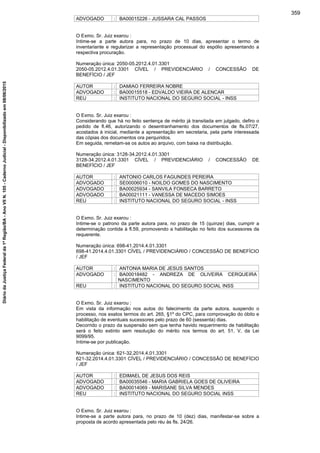 ADVOGADO : BA00015226 - JUSSARA CAL PASSOS
O Exmo. Sr. Juiz exarou :
Intime-se a parte autora para, no prazo de 10 dias, apresentar o termo de
inventariante e regularizar a representação processual do espólio apresentando a
respectiva procuração.
Numeração única: 2050-05.2012.4.01.3301
2050-05.2012.4.01.3301 CÍVEL / PREVIDENCIÁRIO / CONCESSÃO DE
BENEFÍCIO / JEF
AUTOR : DAMIAO FERREIRA NOBRE
ADVOGADO : BA00015518 - EDVALDO VIEIRA DE ALENCAR
REU : INSTITUTO NACIONAL DO SEGURO SOCIAL - INSS
O Exmo. Sr. Juiz exarou :
Considerando que há no feito sentença de mérito já transitada em julgado, defiro o
pedido de fl.46, autorizando o desentranhamento dos documentos de fls.07/27,
acostados à inicial, mediante a apresentação em secretaria, pela parte interessada
das cópias dos documentos ora perquiridos.
Em seguida, remetam-se os autos ao arquivo, com baixa na distribuição.
Numeração única: 3128-34.2012.4.01.3301
3128-34.2012.4.01.3301 CÍVEL / PREVIDENCIÁRIO / CONCESSÃO DE
BENEFÍCIO / JEF
AUTOR : ANTONIO CARLOS FAGUNDES PEREIRA
ADVOGADO : SE00006010 - NOILDO GOMES DO NASCIMENTO
ADVOGADO : BA00025934 - SANVILA FONSECA BARRETO
ADVOGADO : BA00021111 - VANESSA DE MACEDO SIMOES
REU : INSTITUTO NACIONAL DO SEGURO SOCIAL - INSS
O Exmo. Sr. Juiz exarou :
Intime-se o patrono da parte autora para, no prazo de 15 (quinze) dias, cumprir a
determinação contida à fl.59, promovendo a habilitação no feito dos sucessores da
requerente.
Numeração única: 698-41.2014.4.01.3301
698-41.2014.4.01.3301 CÍVEL / PREVIDENCIÁRIO / CONCESSÃO DE BENEFÍCIO
/ JEF
AUTOR : ANTONIA MARIA DE JESUS SANTOS
ADVOGADO : BA00018482 - ANDREZA DE OLIVEIRA CERQUEIRA
NASCIMENTO
REU : INSTITUTO NACIONAL DO SEGURO SOCIAL INSS
O Exmo. Sr. Juiz exarou :
Em vista da informação nos autos do falecimento da parte autora, suspendo o
processo, nos exatos termos do art. 265, §1º do CPC, para comprovação do óbito e
habilitação de eventuais sucessores pelo prazo de 60 (sessenta) dias.
Decorrido o prazo da suspensão sem que tenha havido requerimento de habilitação
será o feito extinto sem resolução do mérito nos termos do art. 51, V, da Lei
9099/95.
Intime-se por publicação.
Numeração única: 621-32.2014.4.01.3301
621-32.2014.4.01.3301 CÍVEL / PREVIDENCIÁRIO / CONCESSÃO DE BENEFÍCIO
/ JEF
AUTOR : EDIMAEL DE JESUS DOS REIS
ADVOGADO : BA00035546 - MARIA GABRIELA GOES DE OLIVEIRA
ADVOGADO : BA00014069 - MARISANE SILVA MENDES
REU : INSTITUTO NACIONAL DO SEGURO SOCIAL INSS
O Exmo. Sr. Juiz exarou :
Intime-se a parte autora para, no prazo de 10 (dez) dias, manifestar-se sobre a
proposta de acordo apresentada pelo réu às fls. 24/26.
359
DiáriodaJustiçaFederalda1ªRegião/BA-AnoVIIN.105-CadernoJudicial-Disponibilizadoem08/06/2015
 