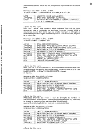 anteriormente deferido, em de dez dias, sob pena do arquivamento dos autos com
baixa.
Numeração única: 16354-07.2015.4.01.3300
16354-07.2015.4.01.3300 MANDADO DE SEGURANÇA INDIVIDUAL
IMPTE : MINERVINO HIGINO SANTANA SILVA
ADVOGADO : BA00040451 - SERGIO DA SILVA SOUZA
IMPDO : REITOR DO INSTITUTO FEDERAL DE EDUCACAO CIENCIA
E TECNOLOGIA BAIANO
A Exma. Sra. Juiza exarou :
PROCESSO DIGITAL: Fica intimada a Parte Impetrante para trazer as cópias
necessárias para a notificação da autoridade impetrada (petição inicial e
documentos anexos), bem como cópia da petição inicial para a intimação da
representante judicial do Órgão, conforme disposto na Lei nº 12.016/2009, no prazo
de 05 (cinco) dias.
Numeração única: 29382-13.2013.4.01.3300
29382-13.2013.4.01.3300 MONITORIA
AUTOR : CAIXA ECONOMICA FEDERAL
ADVOGADO : BA00015984 - AFFONSO HENRIQUE RAMOS SAMPAIO
ADVOGADO : BA00017489 - ANDRE LUIS NASCIMENTO CAVALCANTI
ADVOGADO : BA00010480 - AUGUSTO BOMFIM NERY
ADVOGADO : BA00004716 - ELY VILAS BOAS COSTA
ADVOGADO : BA00017481 - FERNANDA MARIA COSTA CERQUEIRA
ADVOGADO : BA00011731 - LOURENCO NASCIMENTO SANTOS NETO
RÉU : POLIANA APARECIDA ALMEIDA LIMA
RÉU : NILSON LIMA DA CONCEICAO
RÉU : LINDALVA SOUSA CONCEICAO
A Exma. Sra. Juiza exarou :
PROCESSO DIGITAL: Dar ciência à CEF do teor da certidão datada de 28/04/2015,
aguardando-se a indicação do novo endereço para citação dos réus NILSON LIMA
DA CONCEIÇÃO e LINDALVA SOUSA CONCEIÇÃO, no prazo
de dez dias;
Numeração única: 9242-84.2015.4.01.3300
9242-84.2015.4.01.3300 MONITORIA
AUTOR : CAIXA ECONOMICA FEDERAL
ADVOGADO : BA00015984 - AFFONSO HENRIQUE RAMOS SAMPAIO
ADVOGADO : BA00010480 - AUGUSTO BOMFIM NERY
ADVOGADO : BA00004716 - ELY VILAS BOAS COSTA
ADVOGADO : BA00011731 - LOURENCO NASCIMENTO SANTOS NETO
RÉU : EDMILSON OLIVEIRA SANTOS
A Exma. Sra. Juiza exarou :
PROCESSO DIGITAL: Dar ciência à CEF da devolução do mandado de
citação/pagamento dirigido ao Réu, com diligência negativa (evento 13), bem como
da consulta ao endereço do Réu, via Sistema INFOJUD/ORACLE,
aguardando-se a indicação do novo endereço, no prazo de dez dias;
Numeração única: 9019-34.2015.4.01.3300
9019-34.2015.4.01.3300 MONITORIA
AUTOR : CAIXA ECONOMICA FEDERAL
ADVOGADO : BA00015984 - AFFONSO HENRIQUE RAMOS SAMPAIO
ADVOGADO : BA00010480 - AUGUSTO BOMFIM NERY
ADVOGADO : BA00004716 - ELY VILAS BOAS COSTA
ADVOGADO : BA00011731 - LOURENCO NASCIMENTO SANTOS NETO
RÉU : NICOLAS JEAN WILIAN BARROIS LESCOP
ADVOGADO : BA00012449 - JOSE EDMAR DA SILVA
A Exma. Sra. Juiza exarou :
36
DiáriodaJustiçaFederalda1ªRegião/BA-AnoVIIN.105-CadernoJudicial-Disponibilizadoem08/06/2015
 