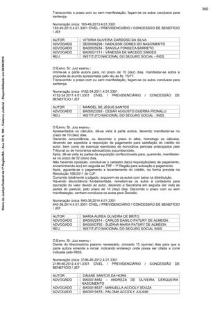 Transcorrido o prazo com ou sem manifestação, façam-se os autos conclusos para
sentença.
Numeração única: 163-49.2013.4.01.3301
163-49.2013.4.01.3301 CÍVEL / PREVIDENCIÁRIO / CONCESSÃO DE BENEFÍCIO
/ JEF
AUTOR : VITORIA OLIVEIRA CARDOSO DA SILVA
ADVOGADO : SE00006238 - NADILSON GOMES DO NASCIMENTO
ADVOGADO : BA00025934 - SANVILA FONSECA BARRETO
ADVOGADO : BA00021111 - VANESSA DE MACEDO SIMOES
REU : INSTITUTO NACIONAL DO SEGURO SOCIAL - INSS
O Exmo. Sr. Juiz exarou :
Intime-se a parte autora para, no prazo de 10 (dez) dias, manifestar-se sobre a
proposta de acordo apresentada pelo réu às fls. 75/77.
Transcorrido o prazo com ou sem manifestação, façam-se os autos conclusos para
sentença.
Numeração única: 4152-34.2011.4.01.3301
4152-34.2011.4.01.3301 CÍVEL / PREVIDENCIÁRIO / CONCESSÃO DE
BENEFÍCIO / JEF
AUTOR : MANOEL DE JESUS SANTOS
ADVOGADO : BA00023393 - CESAR AUGUSTO GUERRA PICINALLI
REU : INSTITUTO NACIONAL DO SEGURO SOCIAL - INSS
O Exmo. Sr. Juiz exarou :
Apresentados os cálculos, dê-se vista à parte autora, devendo manifestar-se no
prazo de 10 (dez) dias.
Havendo concordância, ou decorrido o prazo in albis, homologo os cálculos,
devendo ser expedida a requisição de pagamento para satisfação do crédito do
autor, bem como de eventual reembolso de honorários periciais antecipados pelo
Tribunal ou de honorários advocatícios sucumbenciais.
Após, dê-se vista às partes da requisição confeccionada para, querendo, manifestar-
se no prazo de 02 (dois) dias.
Não havendo oposição, conclua-se o cadastro da(s) requisição(ões) de pagamento,
encaminhando-a(s) em seguida ao TRF - 1ª Região para autuação e pagamento.
Após, aguarde-se o pagamento e levantamento do crédito, na forma prevista na
Resolução 168/2011 do CJF.
Cumprido totalmente o julgado, arquivem-se os autos com baixa na distribuição.
Havendo discordância fundamentada, remetam-se os autos à contadoria para
apuração do valor devido ao autor, devendo a Secretaria em seguida dar vista às
partes do parecer, pelo prazo de 10 (dez) dias. Decorrido o prazo com ou sem
manifestação, venham conclusos os autos para Decisão.
Numeração única: 640-38.2014.4.01.3301
640-38.2014.4.01.3301 CÍVEL / PREVIDENCIÁRIO / CONCESSÃO DE BENEFÍCIO
/ JEF
AUTOR : MARIA AUREA OLIVEIRA DE BRITO
ADVOGADO : BA00022914 - CARLOS DANILO PATURY DE ALMEIDA
ADVOGADO : BA00003792 - SUZANA MARIA PATURY DE ALMEIDA
REU : INSTITUTO NACIONAL DO SEGURO SOCIAL INSS
O Exmo. Sr. Juiz exarou :
Diante do litisconsórcio passivo necessário, concedo 15 (quinze) dias para que a
parte autora emende a inicial, indicando endereço onde possa ser citada a corré
indicada pelo INSS.
Numeração única: 2196-46.2012.4.01.3301
2196-46.2012.4.01.3301 CÍVEL / PREVIDENCIÁRIO / CONCESSÃO DE
BENEFÍCIO / JEF
AUTOR : DAIANE SANTOS DA HORA
ADVOGADO : BA00018482 - ANDREZA DE OLIVEIRA CERQUEIRA
NASCIMENTO
ADVOGADO : BA00018537 - MANUELLA ACCIOLY SOUZA
ADVOGADO : BA00019478 - PALOMA ACCIOLY JULIANI
360
DiáriodaJustiçaFederalda1ªRegião/BA-AnoVIIN.105-CadernoJudicial-Disponibilizadoem08/06/2015
 