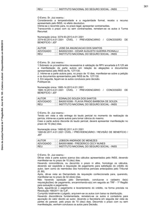 REU : INSTITUTO NACIONAL DO SEGURO SOCIAL - INSS
O Exmo. Sr. Juiz exarou :
Considerando a tempestividade e a regularidade formal, recebo o recurso
apresentado pelo INSS, no efeito devolutivo.
Intime-se o recorrido para, no prazo legal, apresentar contrarrazões.
Transcorrido o prazo com ou sem contrarrazões, remetam-se os autos à Turma
Recursal.
Numeração única: 3374-93.2013.4.01.3301
3374-93.2013.4.01.3301 CÍVEL / PREVIDENCIÁRIO / CONCESSÃO DE
BENEFÍCIO / JEF
AUTOR : JOSE DA ANUNCIACAO DOS SANTOS
ADVOGADO : BA00023393 - CESAR AUGUSTO GUERRA PICINALLI
REU : INSTITUTO NACIONAL DO SEGURO SOCIAL - INSS
O Exmo. Sr. Juiz exarou :
1.Sobresto os procedimentos necessários à validação da RPV encartada à fl.125 até
a manifestação da parte autora em relação às alegações e documentos
apresentados pelo INSS às fls. 127/130.
2. Intime-se a parte autora para, no prazo de 10 dias, manifestar-se sobre a petição
e os documentos apresentados pelo INSS às fls. 127/130.
3. Em seguida, façam-se os autos conclusos para decisão.
Publique-se.
Numeração única: 1685-14.2013.4.01.3301
1685-14.2013.4.01.3301 CÍVEL / PREVIDENCIÁRIO / CONCESSÃO DE
BENEFÍCIO / JEF
AUTOR : EDINALDO SOUZA DOS SANTOS
ADVOGADO : BA00016399 - FLAVIA PRADO BARBOSA DE SOUZA
REU : INSTITUTO NACIONAL DO SEGURO SOCIAL - INSS
O Exmo. Sr. Juiz exarou :
Tendo em vista a não entrega do laudo pericial no momento da realização da
perícia, intime-se a parte autora para tomar ciência do mesmo.
Caso a parte autora discorde do laudo pericial, deverá apresentar manifestação no
prazo de 10 (dez) dias.
Numeração única: 1460-62.2011.4.01.3301
1460-62.2011.4.01.3301 CÍVEL / PREVIDENCIÁRIO / REVISÃO DE BENEFÍCIO /
JEF
AUTOR : JOBSON ANDRADE DE MENEZES
ADVOGADO : BA00018686 - FREDERICO CECY NUNES
REU : INSTITUTO NACIONAL DO SEGURO SOCIAL - INSS
O Exmo. Sr. Juiz exarou :
Dê-se vista à parte autora acerca dos cálculos apresentados pelo INSS, devendo
manifestar-se no prazo de 10 (dez) dias.
Havendo concordância, ou decorrido o prazo in albis, homologo os cálculos,
devendo ser expedida a requisição de pagamento para satisfação do crédito do
autor, bem como do reembolso dos honorários periciais antecipados pelo Tribunal
(fl. 89).
Após, dê-se vista ao Demandado da requisição confeccionada para, querendo,
manifestar-se no prazo de 02 (dois) dias.
Não havendo oposição pelo Demandado, conclua-se o cadastro da(s)
requisição(ões) de pagamento, encaminhando-a(s) em seguida ao TRF - 1ª Região
para autuação e pagamento.
Após, aguarde-se o pagamento e levantamento do crédito, na forma prevista na
Resolução 168/2011 do CJF.
Cumprido totalmente o julgado, arquivem-se os autos com baixa na distribuição.
Havendo discordância fundamentada, remetam-se os autos à contadoria para
apuração do valor devido ao autor, devendo a Secretaria em seguida dar vista às
partes do parecer, pelo prazo de 10 (dez) dias. Decorrido o prazo com ou sem
manifestação, venham conclusos os autos para Decisão.
361
DiáriodaJustiçaFederalda1ªRegião/BA-AnoVIIN.105-CadernoJudicial-Disponibilizadoem08/06/2015
 