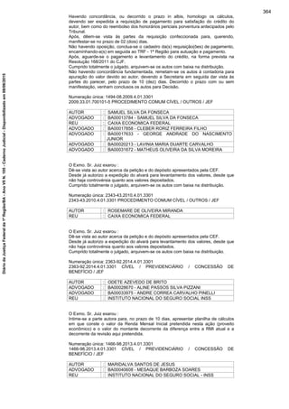 Havendo concordância, ou decorrido o prazo in albis, homologo os cálculos,
devendo ser expedida a requisição de pagamento para satisfação do crédito do
autor, bem como do reembolso dos honorários periciais porventura antecipados pelo
Tribunal.
Após, dêem-se vista às partes da requisição confeccionada para, querendo,
manifestar-se no prazo de 02 (dois) dias.
Não havendo oposição, conclua-se o cadastro da(s) requisição(ões) de pagamento,
encaminhando-a(s) em seguida ao TRF - 1ª Região para autuação e pagamento.
Após, aguarde-se o pagamento e levantamento do crédito, na forma prevista na
Resolução 168/2011 do CJF.
Cumprido totalmente o julgado, arquivem-se os autos com baixa na distribuição.
Não havendo concordância fundamentada, remetam-se os autos à contadoria para
apuração do valor devido ao autor, devendo a Secretaria em seguida dar vista às
partes do parecer, pelo prazo de 10 (dez) dias. Decorrido o prazo com ou sem
manifestação, venham conclusos os autos para Decisão.
Numeração única: 1494-08.2009.4.01.3301
2009.33.01.700101-5 PROCEDIMENTO COMUM CÍVEL / OUTROS / JEF
AUTOR : SAMUEL SILVA DA FONSECA
ADVOGADO : BA00013784 - SAMUEL SILVA DA FONSECA
REU : CAIXA ECONOMICA FEDERAL
ADVOGADO : BA00017858 - CLEBER RORIZ FERREIRA FILHO
ADVOGADO : BA00017633 - GEORGE ANDRADE DO NASCIMENTO
JUNIOR
ADVOGADO : BA00020213 - LAVINIA MARIA DUARTE CARVALHO
ADVOGADO : BA00031672 - MATHEUS OLIVEIRA DA SILVA MOREIRA
O Exmo. Sr. Juiz exarou :
Dê-se vista ao autor acerca da petição e do depósito apresentados pela CEF.
Desde já autorizo a expedição do alvará para levantamento dos valores, desde que
não haja controvérsia quanto aos valores depositados.
Cumprido totalmente o julgado, arquivem-se os autos com baixa na distribuição.
Numeração única: 2343-43.2010.4.01.3301
2343-43.2010.4.01.3301 PROCEDIMENTO COMUM CÍVEL / OUTROS / JEF
AUTOR : ROSEMARE DE OLIVEIRA MIRANDA
REU : CAIXA ECONOMICA FEDERAL
O Exmo. Sr. Juiz exarou :
Dê-se vista ao autor acerca da petição e do depósito apresentados pela CEF.
Desde já autorizo a expedição do alvará para levantamento dos valores, desde que
não haja controvérsia quanto aos valores depositados.
Cumprido totalmente o julgado, arquivem-se os autos com baixa na distribuição.
Numeração única: 2363-92.2014.4.01.3301
2363-92.2014.4.01.3301 CÍVEL / PREVIDENCIÁRIO / CONCESSÃO DE
BENEFÍCIO / JEF
AUTOR : ODETE AZEVEDO DE BRITO
ADVOGADO : BA00028670 - ALINE PASSOS SILVA PIZZANI
ADVOGADO : BA00033975 - ANDRE CORREA CARVALHO PINELLI
REU : INSTITUTO NACIONAL DO SEGURO SOCIAL INSS
O Exmo. Sr. Juiz exarou :
Intime-se a parte autora para, no prazo de 10 dias, apresentar planilha de cálculos
em que conste o valor da Renda Mensal Inicial pretendida nesta ação (proveito
econômico) e o valor do montante decorrente da diferença entre a RMI atual e a
decorrente da revisão aqui pretendida.
Numeração única: 1466-98.2013.4.01.3301
1466-98.2013.4.01.3301 CÍVEL / PREVIDENCIÁRIO / CONCESSÃO DE
BENEFÍCIO / JEF
AUTOR : MARIDALVA SANTOS DE JESUS
ADVOGADO : BA00040608 - MESAQUE BARBOZA SOARES
REU : INSTITUTO NACIONAL DO SEGURO SOCIAL - INSS
364
DiáriodaJustiçaFederalda1ªRegião/BA-AnoVIIN.105-CadernoJudicial-Disponibilizadoem08/06/2015
 
