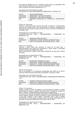 Em virtude da certidão de fl. 41-v, intime-se a parte autora, por publicação, para
ciência do laudo pericial a fl.15/19 - prazo de 10 (dez) dias.
Após, cumpra-se o item 08 do despacho de fl. 14.
Numeração única: 4337-04.2013.4.01.3301
4337-04.2013.4.01.3301 PROCEDIMENTO COMUM CÍVEL / OUTROS / JEF
AUTOR : ZACCATA BORDADOS
ADVOGADO : BA00037886 - FLAVIA DUTRA MOTTA
ADVOGADO : BA00037995 - TAIS VIEIRA CAMARGO
REU : EMPRESA BRASILEIRA DE CORREIOS E TELEGRAFOS-
ECT
O Exmo. Sr. Juiz exarou :
Intime-se a parte autora para que junte aos autos, no prazo de 15 (quinze) dias,
cópia de seu contrato social, a fim de demonstrar os poderes e legitimidade da
subscritora da procuração ad judicia juntada aos autos, sob pena de indeferimento
da petição inicial.
Numeração única: 2113-30.2012.4.01.3301
2113-30.2012.4.01.3301 CÍVEL / PREVIDENCIÁRIO / CONCESSÃO DE
BENEFÍCIO / JEF
AUTOR : GENILSON JESUS DE JESUS
ADVOGADO : BA00023393 - CESAR AUGUSTO GUERRA PICINALLI
REU : INSTITUTO NACIONAL DO SEGURO SOCIAL - INSS
O Exmo. Sr. Juiz exarou :
Intime-se a parte autora para promover no prazo de 10 (dez) dias, o
desentranhamento das peças que acompanham a inicial, exceto a procuração
podendo a mesma ser substituída por cópia.
Após, ou transcorrido "in albis" o prazo supra, remetam-se os autos para o arquivo
com baixa.
Numeração única: 2418-82.2010.4.01.3301
2418-82.2010.4.01.3301 CÍVEL / PREVIDENCIÁRIO / CONCESSÃO DE
BENEFÍCIO / JEF
AUTOR : ERONILDES LEANDRO DE JESUS
ADVOGADO : BA00014396 - GILBERT NASCIMENTO LORENS
ADVOGADO : BA00019731 - KLEBER GOMES NASCIMENTO SENA
REU : INSTITUTO NACIONAL DO SEGURO SOCIAL - INSS
O Exmo. Sr. Juiz exarou :
Ante as informações e os documentos apresentados pelo INSS às fls. 99/110,
intime-se a parte autora para sobre eles se manifestar, no prazo de 10 dias.
Numeração única: 157-42.2013.4.01.3301
157-42.2013.4.01.3301 CÍVEL / PREVIDENCIÁRIO / CONCESSÃO DE BENEFÍCIO
/ JEF
AUTOR : ALBERTO CARLOS DE SOUZA LEMOS
ADVOGADO : BA00013735 - EMERSON DE OLIVEIRA BRANDAO
REU : INSTITUTO NACIONAL DO SEGURO SOCIAL - INSS
O Exmo. Sr. Juiz exarou :
Indefiro o pedido do autor de dispensa da comprovação de negativa na esfera
administrativa do pedido. A petição inicial afirma que o benefício foi cessado em
2003, e, portanto, a revisão desse ato já se encontra em tese prescrito.
Uma vez que no conjunto documental consta extrato do INSS apontando que esse
mesmo benefício cessado em 2003 foi submetido a recurso administrativo em 2012
(o que pode, conforme o caso, afastar a prescrição), junte o autor a decisão
administrativa do INSS quanto ao referido recurso no prazo improrrogável de 10
(dez) dias, sob pena de indeferimento da inicial (art. 295, IV, CPC).
Numeração única: 1334-75.2012.4.01.3301
1334-75.2012.4.01.3301 CÍVEL / PREVIDENCIÁRIO / CONCESSÃO DE
BENEFÍCIO / JEF
367
DiáriodaJustiçaFederalda1ªRegião/BA-AnoVIIN.105-CadernoJudicial-Disponibilizadoem08/06/2015
 