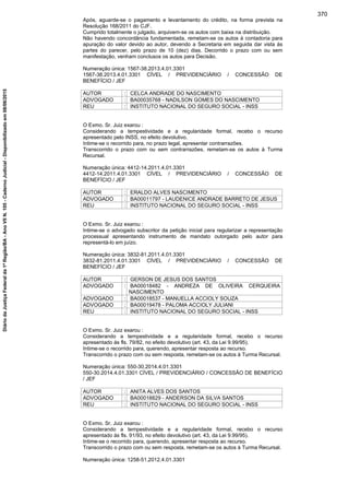 Após, aguarde-se o pagamento e levantamento do crédito, na forma prevista na
Resolução 168/2011 do CJF.
Cumprido totalmente o julgado, arquivem-se os autos com baixa na distribuição.
Não havendo concordância fundamentada, remetam-se os autos à contadoria para
apuração do valor devido ao autor, devendo a Secretaria em seguida dar vista às
partes do parecer, pelo prazo de 10 (dez) dias. Decorrido o prazo com ou sem
manifestação, venham conclusos os autos para Decisão.
Numeração única: 1567-38.2013.4.01.3301
1567-38.2013.4.01.3301 CÍVEL / PREVIDENCIÁRIO / CONCESSÃO DE
BENEFÍCIO / JEF
AUTOR : CELCA ANDRADE DO NASCIMENTO
ADVOGADO : BA00035768 - NADILSON GOMES DO NASCIMENTO
REU : INSTITUTO NACIONAL DO SEGURO SOCIAL - INSS
O Exmo. Sr. Juiz exarou :
Considerando a tempestividade e a regularidade formal, recebo o recurso
apresentado pelo INSS, no efeito devolutivo.
Intime-se o recorrido para, no prazo legal, apresentar contrarrazões.
Transcorrido o prazo com ou sem contrarrazões, remetam-se os autos à Turma
Recursal.
Numeração única: 4412-14.2011.4.01.3301
4412-14.2011.4.01.3301 CÍVEL / PREVIDENCIÁRIO / CONCESSÃO DE
BENEFÍCIO / JEF
AUTOR : ERALDO ALVES NASCIMENTO
ADVOGADO : BA00011797 - LAUDENICE ANDRADE BARRETO DE JESUS
REU : INSTITUTO NACIONAL DO SEGURO SOCIAL - INSS
O Exmo. Sr. Juiz exarou :
Intime-se o advogado subscritor da petição inicial para regularizar a representação
processual apresentando instrumento de mandato outorgado pelo autor para
representá-lo em juízo.
Numeração única: 3832-81.2011.4.01.3301
3832-81.2011.4.01.3301 CÍVEL / PREVIDENCIÁRIO / CONCESSÃO DE
BENEFÍCIO / JEF
AUTOR : GERSON DE JESUS DOS SANTOS
ADVOGADO : BA00018482 - ANDREZA DE OLIVEIRA CERQUEIRA
NASCIMENTO
ADVOGADO : BA00018537 - MANUELLA ACCIOLY SOUZA
ADVOGADO : BA00019478 - PALOMA ACCIOLY JULIANI
REU : INSTITUTO NACIONAL DO SEGURO SOCIAL - INSS
O Exmo. Sr. Juiz exarou :
Considerando a tempestividade e a regularidade formal, recebo o recurso
apresentado às fls. 79/82, no efeito devolutivo (art. 43, da Lei 9.99/95).
Intime-se o recorrido para, querendo, apresentar resposta ao recurso.
Transcorrido o prazo com ou sem resposta, remetam-se os autos à Turma Recursal.
Numeração única: 550-30.2014.4.01.3301
550-30.2014.4.01.3301 CÍVEL / PREVIDENCIÁRIO / CONCESSÃO DE BENEFÍCIO
/ JEF
AUTOR : ANITA ALVES DOS SANTOS
ADVOGADO : BA00018829 - ANDERSON DA SILVA SANTOS
REU : INSTITUTO NACIONAL DO SEGURO SOCIAL - INSS
O Exmo. Sr. Juiz exarou :
Considerando a tempestividade e a regularidade formal, recebo o recurso
apresentado às fls. 91/93, no efeito devolutivo (art. 43, da Lei 9.99/95).
Intime-se o recorrido para, querendo, apresentar resposta ao recurso.
Transcorrido o prazo com ou sem resposta, remetam-se os autos à Turma Recursal.
Numeração única: 1258-51.2012.4.01.3301
370
DiáriodaJustiçaFederalda1ªRegião/BA-AnoVIIN.105-CadernoJudicial-Disponibilizadoem08/06/2015
 