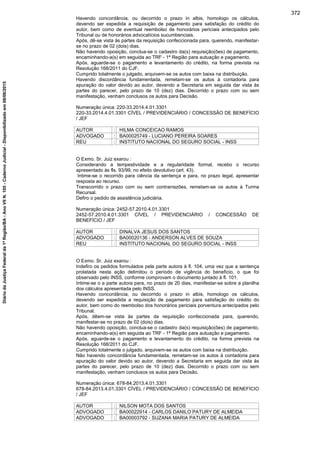 Havendo concordância, ou decorrido o prazo in albis, homologo os cálculos,
devendo ser expedida a requisição de pagamento para satisfação do crédito do
autor, bem como de eventual reembolso de honorários periciais antecipados pelo
Tribunal ou de honorários advocatícios sucumbenciais.
Após, dê-se vista às partes da requisição confeccionada para, querendo, manifestar-
se no prazo de 02 (dois) dias.
Não havendo oposição, conclua-se o cadastro da(s) requisição(ões) de pagamento,
encaminhando-a(s) em seguida ao TRF - 1ª Região para autuação e pagamento.
Após, aguarde-se o pagamento e levantamento do crédito, na forma prevista na
Resolução 168/2011 do CJF.
Cumprido totalmente o julgado, arquivem-se os autos com baixa na distribuição.
Havendo discordância fundamentada, remetam-se os autos à contadoria para
apuração do valor devido ao autor, devendo a Secretaria em seguida dar vista às
partes do parecer, pelo prazo de 10 (dez) dias. Decorrido o prazo com ou sem
manifestação, venham conclusos os autos para Decisão.
Numeração única: 220-33.2014.4.01.3301
220-33.2014.4.01.3301 CÍVEL / PREVIDENCIÁRIO / CONCESSÃO DE BENEFÍCIO
/ JEF
AUTOR : HILMA CONCEICAO RAMOS
ADVOGADO : BA00025749 - LUCIANO PEREIRA SOARES
REU : INSTITUTO NACIONAL DO SEGURO SOCIAL - INSS
O Exmo. Sr. Juiz exarou :
Considerando a tempestividade e a regularidade formal, recebo o recurso
apresentado às fls. 93/99, no efeito devolutivo (art. 43).
Intime-se o recorrido para ciência da sentença e para, no prazo legal, apresentar
resposta ao recurso.
Transcorrido o prazo com ou sem contrarrazões, remetam-se os autos à Turma
Recursal.
Defiro o pedido de assistência judiciária.
Numeração única: 2452-57.2010.4.01.3301
2452-57.2010.4.01.3301 CÍVEL / PREVIDENCIÁRIO / CONCESSÃO DE
BENEFÍCIO / JEF
AUTOR : DINALVA JESUS DOS SANTOS
ADVOGADO : BA00020136 - ANDERSON ALVES DE SOUZA
REU : INSTITUTO NACIONAL DO SEGURO SOCIAL - INSS
O Exmo. Sr. Juiz exarou :
Indefiro os pedidos formulados pela parte autora à fl. 104, uma vez que a sentença
prolatada nesta ação delimitou o período de vigência do benefício, o que foi
observado pelo INSS, conforme comprovam o documento juntado à fl. 101.
Intime-se o a parte autora para, no prazo de 20 dias, manifestar-se sobre a planilha
dos cálculos apresentada pelo INSS.
Havendo concordância, ou decorrido o prazo in albis, homologo os cálculos,
devendo ser expedida a requisição de pagamento para satisfação do crédito do
autor, bem como do reembolso dos honorários periciais porventura antecipados pelo
Tribunal.
Após, dêem-se vista às partes da requisição confeccionada para, querendo,
manifestar-se no prazo de 02 (dois) dias.
Não havendo oposição, conclua-se o cadastro da(s) requisição(ões) de pagamento,
encaminhando-a(s) em seguida ao TRF - 1ª Região para autuação e pagamento.
Após, aguarde-se o pagamento e levantamento do crédito, na forma prevista na
Resolução 168/2011 do CJF.
Cumprido totalmente o julgado, arquivem-se os autos com baixa na distribuição.
Não havendo concordância fundamentada, remetam-se os autos à contadoria para
apuração do valor devido ao autor, devendo a Secretaria em seguida dar vista às
partes do parecer, pelo prazo de 10 (dez) dias. Decorrido o prazo com ou sem
manifestação, venham conclusos os autos para Decisão.
Numeração única: 678-84.2013.4.01.3301
678-84.2013.4.01.3301 CÍVEL / PREVIDENCIÁRIO / CONCESSÃO DE BENEFÍCIO
/ JEF
AUTOR : NILSON MOTA DOS SANTOS
ADVOGADO : BA00022914 - CARLOS DANILO PATURY DE ALMEIDA
ADVOGADO : BA00003792 - SUZANA MARIA PATURY DE ALMEIDA
372
DiáriodaJustiçaFederalda1ªRegião/BA-AnoVIIN.105-CadernoJudicial-Disponibilizadoem08/06/2015
 