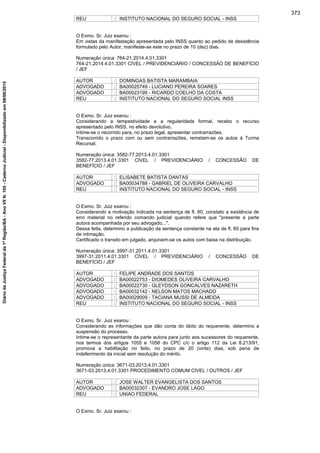 REU : INSTITUTO NACIONAL DO SEGURO SOCIAL - INSS
O Exmo. Sr. Juiz exarou :
Em vistas da manifestação apresentada pelo INSS quanto ao pedido de desistência
formulado pelo Autor, manifeste-se este no prazo de 10 (dez) dias.
Numeração única: 764-21.2014.4.01.3301
764-21.2014.4.01.3301 CÍVEL / PREVIDENCIÁRIO / CONCESSÃO DE BENEFÍCIO
/ JEF
AUTOR : DOMINGAS BATISTA MARAMBAIA
ADVOGADO : BA00025749 - LUCIANO PEREIRA SOARES
ADVOGADO : BA00023199 - RICARDO COELHO DA COSTA
REU : INSTITUTO NACIONAL DO SEGURO SOCIAL INSS
O Exmo. Sr. Juiz exarou :
Considerando a tempestividade e a regularidade formal, recebo o recurso
apresentado pelo INSS, no efeito devolutivo.
Intime-se o recorrido para, no prazo legal, apresentar contrarrazões.
Transcorrido o prazo com ou sem contrarrazões, remetam-se os autos à Turma
Recursal.
Numeração única: 3582-77.2013.4.01.3301
3582-77.2013.4.01.3301 CÍVEL / PREVIDENCIÁRIO / CONCESSÃO DE
BENEFÍCIO / JEF
AUTOR : ELISABETE BATISTA DANTAS
ADVOGADO : BA00034788 - GABRIEL DE OLIVEIRA CARVALHO
REU : INSTITUTO NACIONAL DO SEGURO SOCIAL - INSS
O Exmo. Sr. Juiz exarou :
Considerando a motivação indicada na sentença de fl. 60, constato a existência de
erro material no referido comando judicial quando refere que "presente a parte
autora acompanhada por seu advogado...".
Dessa feita, determino a publicação da sentença constante na ata de fl. 60 para fins
de intimação.
Certificado o transito em julgado, arquivem-se os autos com baixa na distribuição.
Numeração única: 3997-31.2011.4.01.3301
3997-31.2011.4.01.3301 CÍVEL / PREVIDENCIÁRIO / CONCESSÃO DE
BENEFÍCIO / JEF
AUTOR : FELIPE ANDRADE DOS SANTOS
ADVOGADO : BA00022753 - DIOMEDES OLIVEIRA CARVALHO
ADVOGADO : BA00022730 - GLEYDSON GONCALVES NAZARETH
ADVOGADO : BA00032142 - NELSON MATOS MACHADO
ADVOGADO : BA00029009 - TACIANA MUSSI DE ALMEIDA
REU : INSTITUTO NACIONAL DO SEGURO SOCIAL - INSS
O Exmo. Sr. Juiz exarou :
Considerando as informações que dão conta do óbito do requerente, determino a
suspensão do processo.
Intime-se o representante da parte autora para junto aos sucessores do requerente,
nos termos dos artigos 1055 e 1056 do CPC c/c o artigo 112 da Lei 8.213/91,
promova a habilitação no feito, no prazo de 20 (vinte) dias, sob pena de
indeferimento da inicial sem resolução do mérito.
Numeração única: 3671-03.2013.4.01.3301
3671-03.2013.4.01.3301 PROCEDIMENTO COMUM CÍVEL / OUTROS / JEF
AUTOR : JOSE WALTER EVANGELISTA DOS SANTOS
ADVOGADO : BA00032307 - EVANDRO JOSE LAGO
REU : UNIAO FEDERAL
O Exmo. Sr. Juiz exarou :
373
DiáriodaJustiçaFederalda1ªRegião/BA-AnoVIIN.105-CadernoJudicial-Disponibilizadoem08/06/2015
 