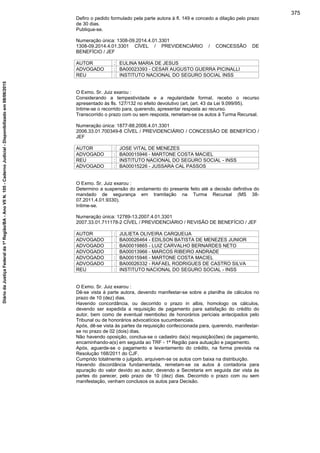 Defiro o pedido formulado pela parte autora à fl. 149 e concedo a dilação pelo prazo
de 30 dias.
Publique-se.
Numeração única: 1308-09.2014.4.01.3301
1308-09.2014.4.01.3301 CÍVEL / PREVIDENCIÁRIO / CONCESSÃO DE
BENEFÍCIO / JEF
AUTOR : EULINA MARIA DE JESUS
ADVOGADO : BA00023393 - CESAR AUGUSTO GUERRA PICINALLI
REU : INSTITUTO NACIONAL DO SEGURO SOCIAL INSS
O Exmo. Sr. Juiz exarou :
Considerando a tempestividade e a regularidade formal, recebo o recurso
apresentado às fls. 127/132 no efeito devolutivo (art. (art. 43 da Lei 9.099/95).
Intime-se o recorrido para, querendo, apresentar resposta ao recurso.
Transcorrido o prazo com ou sem resposta, remetam-se os autos à Turma Recursal.
Numeração única: 1877-88.2006.4.01.3301
2006.33.01.700349-8 CÍVEL / PREVIDENCIÁRIO / CONCESSÃO DE BENEFÍCIO /
JEF
AUTOR : JOSE VITAL DE MENEZES
ADVOGADO : BA00015946 - MARTONE COSTA MACIEL
REU : INSTITUTO NACIONAL DO SEGURO SOCIAL - INSS
ADVOGADO : BA00015226 - JUSSARA CAL PASSOS
O Exmo. Sr. Juiz exarou :
Determino a suspensão do andamento do presente feito até a decisão definitiva do
mandado de segurança em tramitação na Turma Recursal (MS 38-
07.2011.4.01.9330).
Intime-se.
Numeração única: 12789-13.2007.4.01.3301
2007.33.01.711178-2 CÍVEL / PREVIDENCIÁRIO / REVISÃO DE BENEFÍCIO / JEF
AUTOR : JULIETA OLIVEIRA CARQUEIJA
ADVOGADO : BA00026464 - EDILSON BATISTA DE MENEZES JUNIOR
ADVOGADO : BA00019865 - LUIZ CARVALHO BERNARDES NETO
ADVOGADO : BA00013966 - MARCOS RIBEIRO ANDRADE
ADVOGADO : BA00015946 - MARTONE COSTA MACIEL
ADVOGADO : BA00026332 - RAFAEL RODRIGUES DE CASTRO SILVA
REU : INSTITUTO NACIONAL DO SEGURO SOCIAL - INSS
O Exmo. Sr. Juiz exarou :
Dê-se vista à parte autora, devendo manifestar-se sobre a planilha de cálculos no
prazo de 10 (dez) dias.
Havendo concordância, ou decorrido o prazo in albis, homologo os cálculos,
devendo ser expedida a requisição de pagamento para satisfação do crédito do
autor, bem como de eventual reembolso de honorários periciais antecipados pelo
Tribunal ou de honorários advocatícios sucumbenciais.
Após, dê-se vista às partes da requisição confeccionada para, querendo, manifestar-
se no prazo de 02 (dois) dias.
Não havendo oposição, conclua-se o cadastro da(s) requisição(ões) de pagamento,
encaminhando-a(s) em seguida ao TRF - 1ª Região para autuação e pagamento.
Após, aguarde-se o pagamento e levantamento do crédito, na forma prevista na
Resolução 168/2011 do CJF.
Cumprido totalmente o julgado, arquivem-se os autos com baixa na distribuição.
Havendo discordância fundamentada, remetam-se os autos à contadoria para
apuração do valor devido ao autor, devendo a Secretaria em seguida dar vista às
partes do parecer, pelo prazo de 10 (dez) dias. Decorrido o prazo com ou sem
manifestação, venham conclusos os autos para Decisão.
375
DiáriodaJustiçaFederalda1ªRegião/BA-AnoVIIN.105-CadernoJudicial-Disponibilizadoem08/06/2015
 