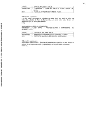 AUTOR : CARMELITA JOSEFA CRUZ
ADVOGADO : DF0001599A - GERALDO MAGELA HERMOGENES DA
SILVA
REU : FUNDACAO NACIONAL DO INDIO - FUNAI
O Exmo. Sr. Juiz exarou :
(...) Isso posto, DECLINO da competência deste Juízo em favor do Juízo da
Subseção Judiciária de Feira de Santana/BA, para onde estes autos devem ser
remetidos, após as anotações de estilo.
P.R.I.
Numeração única: 2565-69.2014.4.01.3301
2565-69.2014.4.01.3301 CÍVEL / PREVIDENCIÁRIO / CONCESSÃO DE
BENEFÍCIO / JEF
AUTOR : GENILSON JESUS DE JESUS
ADVOGADO : BA00023393 - CESAR AUGUSTO GUERRA PICINALLI
REU : INSTITUTO NACIONAL DO SEGURO SOCIAL INSS
O Exmo. Sr. Juiz exarou :
Dessa feita, chamo o feito à ordem e DETERMINO a suspensão do feito até que o
patrono da parte autora proceda à regularização da representação processual.
Intime-se.
377
DiáriodaJustiçaFederalda1ªRegião/BA-AnoVIIN.105-CadernoJudicial-Disponibilizadoem08/06/2015
 