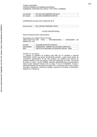 PODER JUDICIÁRIO
JUSTIÇA FEDERAL DE PRIMEIRA INSTÂNCIA
SUBSEÇÃO JUDICIÁRIA DE ILHÉUS-1°JEF CÍVEL E CRIMINAL
Juiz Substit. : DR. WILTON SOBRINHO DA SILVA
Dir. Secret. : JULIANA GUIMARAES SANTOS
EXPEDIENTE DO DIA 03 DE JUNHO DE 2015
Atos do Exmo. : DR. LINCOLN PINHEIRO COSTA
AUTOS COM SENTENÇA
No(s) processo(s) abaixo relacionado(s)
Numeração única: 3582-77.2013.4.01.3301
3582-77.2013.4.01.3301 CÍVEL / PREVIDENCIÁRIO / CONCESSÃO DE
BENEFÍCIO / JEF
AUTOR : ELISABETE BATISTA DANTAS
ADVOGADO : BA00034788 - GABRIEL DE OLIVEIRA CARVALHO
REU : INSTITUTO NACIONAL DO SEGURO SOCIAL - INSS
O Exmo. Sr. Juiz exarou :
(...) Abertos os trabalhos de audiência pelo MM Juiz foi prolatada a seguinte
SENTENÇA: Verifico que apesar devidamente intimada, a parte autora deixou de
comparecer pessoalmente ao ato sem justificar sua ausência até abertura da
presente audiência, pelo que extingo o feito sem apreciação do mérito, nos termos
do artigo 51 inciso I, da lei 9.099/95, aplicável subsidiariamente ao procedimento
deste Juizado Especial Federal, forte no artigo 1º da Lei 10.259/2001. Faculto o
desentranhamento dos documentos juntados com a inicial pela autora. Sem custas e
honorários. Certificado o trânsito em julgado, arquive-se com baixa na distribuição.
Registre-se. Publique-se.
378
DiáriodaJustiçaFederalda1ªRegião/BA-AnoVIIN.105-CadernoJudicial-Disponibilizadoem08/06/2015
 