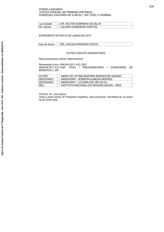 PODER JUDICIÁRIO
JUSTIÇA FEDERAL DE PRIMEIRA INSTÂNCIA
SUBSEÇÃO JUDICIÁRIA DE ILHÉUS-1°JEF CÍVEL E CRIMINAL
Juiz Substit. : DR. WILTON SOBRINHO DA SILVA
Dir. Secret. : JULIANA GUIMARAES SANTOS
EXPEDIENTE DO DIA 03 DE JUNHO DE 2015
Atos do Exmo. : DR. LINCOLN PINHEIRO COSTA
AUTOS COM ATO ORDINATÓRIO
No(s) processo(s) abaixo relacionado(s)
Numeração única: 4040-65.2011.4.01.3301
4040-65.2011.4.01.3301 CÍVEL / PREVIDENCIÁRIO / CONCESSÃO DE
BENEFÍCIO / JEF
AUTOR : MARIA DE FATIMA BEZERRA BORGES DE AQUINO
ADVOGADO : BA00016599 - JERBSON ALMEIDA MORAES
ADVOGADO : BA00033457 - LUCIANA D'EL REI SILVA
REU : INSTITUTO NACIONAL DO SEGURO SOCIAL - INSS
O Exmo. Sr. Juiz exarou :
Vista à parte autora do Precatório expedido, para querendo, manifestar-se no prazo
de 02 (dois) dias.
379
DiáriodaJustiçaFederalda1ªRegião/BA-AnoVIIN.105-CadernoJudicial-Disponibilizadoem08/06/2015
 