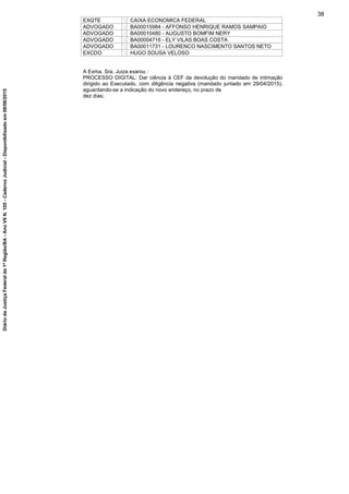 EXQTE : CAIXA ECONOMICA FEDERAL
ADVOGADO : BA00015984 - AFFONSO HENRIQUE RAMOS SAMPAIO
ADVOGADO : BA00010480 - AUGUSTO BOMFIM NERY
ADVOGADO : BA00004716 - ELY VILAS BOAS COSTA
ADVOGADO : BA00011731 - LOURENCO NASCIMENTO SANTOS NETO
EXCDO : HUGO SOUSA VELOSO
A Exma. Sra. Juiza exarou :
PROCESSO DIGITAL: Dar ciência à CEF da devolução do mandado de intimação
dirigido ao Executado, com diligência negativa (mandado juntado em 29/04/2015),
aguardando-se a indicação do novo endereço, no prazo de
dez dias;
38
DiáriodaJustiçaFederalda1ªRegião/BA-AnoVIIN.105-CadernoJudicial-Disponibilizadoem08/06/2015
 