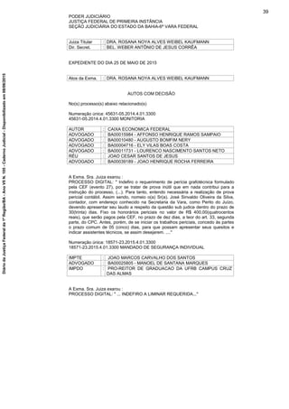 PODER JUDICIÁRIO
JUSTIÇA FEDERAL DE PRIMEIRA INSTÂNCIA
SEÇÃO JUDICIÁRIA DO ESTADO DA BAHIA-6ª VARA FEDERAL
Juiza Titular : DRA. ROSANA NOYA ALVES WEIBEL KAUFMANN
Dir. Secret. : BEL. WEBER ANTÔNIO DE JESUS CORRÊA
EXPEDIENTE DO DIA 25 DE MAIO DE 2015
Atos da Exma. : DRA. ROSANA NOYA ALVES WEIBEL KAUFMANN
AUTOS COM DECISÃO
No(s) processo(s) abaixo relacionado(s)
Numeração única: 45631-05.2014.4.01.3300
45631-05.2014.4.01.3300 MONITORIA
AUTOR : CAIXA ECONOMICA FEDERAL
ADVOGADO : BA00015984 - AFFONSO HENRIQUE RAMOS SAMPAIO
ADVOGADO : BA00010480 - AUGUSTO BOMFIM NERY
ADVOGADO : BA00004716 - ELY VILAS BOAS COSTA
ADVOGADO : BA00011731 - LOURENCO NASCIMENTO SANTOS NETO
RÉU : JOAO CESAR SANTOS DE JESUS
ADVOGADO : BA00039189 - JOAO HENRIQUE ROCHA FERREIRA
A Exma. Sra. Juiza exarou :
PROCESSO DIGITAL: " Indefiro o requerimento de perícia grafotécnica formulado
pela CEF (evento 27), por se tratar de prova inútil que em nada contribui para a
instrução do processo, (...). Para tanto, entendo necessária a realização de prova
pericial contábil. Assim sendo, nomeio o(a) Sr(a). José Sinvaldo Oliveira da Silva,
contador, com endereço conhecido na Secretaria da Vara, como Perito do Juízo,
devendo apresentar seu laudo a respeito da questão sub judice dentro do prazo de
30(trinta) dias. Fixo os honorários periciais no valor de R$ 400,00(quatrocentos
reais), que serão pagos pela CEF, no prazo de dez dias, a teor do art. 33, segunda
parte, do CPC. Antes, porém, de se iniciar os trabalhos periciais, concedo às partes
o prazo comum de 05 (cinco) dias, para que possam apresentar seus quesitos e
indicar assistentes técnicos, se assim desejarem. ...."
Numeração única: 18571-23.2015.4.01.3300
18571-23.2015.4.01.3300 MANDADO DE SEGURANÇA INDIVIDUAL
IMPTE : JOAO MARCOS CARVALHO DOS SANTOS
ADVOGADO : BA00025805 - MANOEL DE SANTANA MARQUES
IMPDO : PRO-REITOR DE GRADUACAO DA UFRB CAMPUS CRUZ
DAS ALMAS
A Exma. Sra. Juiza exarou :
PROCESSO DIGITAL: " ... INDEFIRO A LIMINAR REQUERIDA..."
39
DiáriodaJustiçaFederalda1ªRegião/BA-AnoVIIN.105-CadernoJudicial-Disponibilizadoem08/06/2015
 