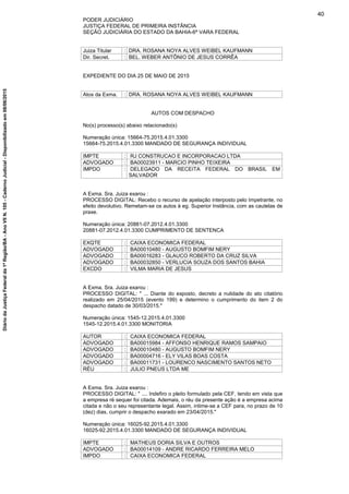 PODER JUDICIÁRIO
JUSTIÇA FEDERAL DE PRIMEIRA INSTÂNCIA
SEÇÃO JUDICIÁRIA DO ESTADO DA BAHIA-6ª VARA FEDERAL
Juiza Titular : DRA. ROSANA NOYA ALVES WEIBEL KAUFMANN
Dir. Secret. : BEL. WEBER ANTÔNIO DE JESUS CORRÊA
EXPEDIENTE DO DIA 25 DE MAIO DE 2015
Atos da Exma. : DRA. ROSANA NOYA ALVES WEIBEL KAUFMANN
AUTOS COM DESPACHO
No(s) processo(s) abaixo relacionado(s)
Numeração única: 15664-75.2015.4.01.3300
15664-75.2015.4.01.3300 MANDADO DE SEGURANÇA INDIVIDUAL
IMPTE : RJ CONSTRUCAO E INCORPORACAO LTDA
ADVOGADO : BA00023911 - MARCIO PINHO TEIXEIRA
IMPDO : DELEGADO DA RECEITA FEDERAL DO BRASIL EM
SALVADOR
A Exma. Sra. Juiza exarou :
PROCESSO DIGITAL: Recebo o recurso de apelação interposto pelo Impetrante, no
efeito devolutivo. Remetam-se os autos à eg. Superior Instância, com as cautelas de
praxe.
Numeração única: 20881-07.2012.4.01.3300
20881-07.2012.4.01.3300 CUMPRIMENTO DE SENTENCA
EXQTE : CAIXA ECONOMICA FEDERAL
ADVOGADO : BA00010480 - AUGUSTO BOMFIM NERY
ADVOGADO : BA00016283 - GLAUCO ROBERTO DA CRUZ SILVA
ADVOGADO : BA00032850 - VERLUCIA SOUZA DOS SANTOS BAHIA
EXCDO : VILMA MARIA DE JESUS
A Exma. Sra. Juiza exarou :
PROCESSO DIGITAL: " ... Diante do exposto, decreto a nulidade do ato citatório
realizado em 25/04/2015 (evento 199) e determino o cumprimento do item 2 do
despacho datado de 30/03/2015."
Numeração única: 1545-12.2015.4.01.3300
1545-12.2015.4.01.3300 MONITORIA
AUTOR : CAIXA ECONOMICA FEDERAL
ADVOGADO : BA00015984 - AFFONSO HENRIQUE RAMOS SAMPAIO
ADVOGADO : BA00010480 - AUGUSTO BOMFIM NERY
ADVOGADO : BA00004716 - ELY VILAS BOAS COSTA
ADVOGADO : BA00011731 - LOURENCO NASCIMENTO SANTOS NETO
RÉU : JULIO PNEUS LTDA ME
A Exma. Sra. Juiza exarou :
PROCESSO DIGITAL: " .... Indefiro o pleito formulado pela CEF, tendo em vista que
a empresa ré sequer foi citada. Ademais, o réu da presente ação é a empresa acima
citada e não o seu representante legal. Assim, intime-se a CEF para, no prazo de 10
(dez) dias, cumprir o despacho exarado em 23/04/2015."
Numeração única: 16025-92.2015.4.01.3300
16025-92.2015.4.01.3300 MANDADO DE SEGURANÇA INDIVIDUAL
IMPTE : MATHEUS DORIA SILVA E OUTROS
ADVOGADO : BA00014109 - ANDRE RICARDO FERREIRA MELO
IMPDO : CAIXA ECONOMICA FEDERAL
40
DiáriodaJustiçaFederalda1ªRegião/BA-AnoVIIN.105-CadernoJudicial-Disponibilizadoem08/06/2015
 