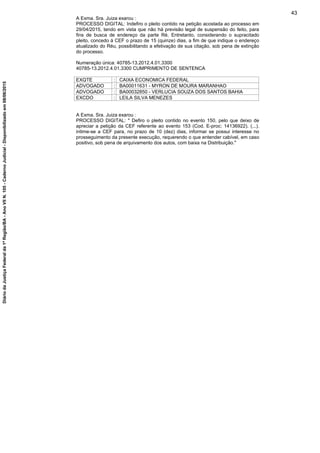 A Exma. Sra. Juiza exarou :
PROCESSO DIGITAL: Indefiro o pleito contido na petição acostada ao processo em
29/04/2015, tendo em vista que não há previsão legal de suspensão do feito, para
fins de busca de endereço da parte Ré. Entretanto, considerando o supracitado
pleito, concedo à CEF o prazo de 15 (quinze) dias, a fim de que indique o endereço
atualizado do Réu, possibilitando a efetivação de sua citação, sob pena de extinção
do processo.
Numeração única: 40785-13.2012.4.01.3300
40785-13.2012.4.01.3300 CUMPRIMENTO DE SENTENCA
EXQTE : CAIXA ECONOMICA FEDERAL
ADVOGADO : BA00011631 - MYRON DE MOURA MARANHAO
ADVOGADO : BA00032850 - VERLUCIA SOUZA DOS SANTOS BAHIA
EXCDO : LEILA SILVA MENEZES
A Exma. Sra. Juiza exarou :
PROCESSO DIGITAL: " Defiro o pleito contido no evento 150, pelo que deixo de
apreciar a petição da CEF referente ao evento 153 (Cod. E-proc: 14136922). (...).
intime-se a CEF para, no prazo de 10 (dez) dias, informar se possui interesse no
prosseguimento da presente execução, requerendo o que entender cabível, em caso
positivo, sob pena de arquivamento dos autos, com baixa na Distribuição."
43
DiáriodaJustiçaFederalda1ªRegião/BA-AnoVIIN.105-CadernoJudicial-Disponibilizadoem08/06/2015
 