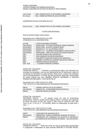 PODER JUDICIÁRIO
JUSTIÇA FEDERAL DE PRIMEIRA INSTÂNCIA
SEÇÃO JUDICIÁRIA DO ESTADO DA BAHIA-6ª VARA FEDERAL
Juiza Titular : DRA. ROSANA NOYA ALVES WEIBEL KAUFMANN
Dir. Secret. : BEL. WEBER ANTÔNIO DE JESUS CORRÊA
EXPEDIENTE DO DIA 25 DE MAIO DE 2015
Atos da Exma. : DRA. ROSANA NOYA ALVES WEIBEL KAUFMANN
AUTOS COM SENTENÇA
No(s) processo(s) abaixo relacionado(s)
Numeração única: 47655-06.2014.4.01.3300
47655-06.2014.4.01.3300 MONITORIA
AUTOR : CAIXA ECONOMICA FEDERAL
ADVOGADO : BA00015984 - AFFONSO HENRIQUE RAMOS SAMPAIO
ADVOGADO : BA00010480 - AUGUSTO BOMFIM NERY
ADVOGADO : BA00004716 - ELY VILAS BOAS COSTA
ADVOGADO : BA00011731 - LOURENCO NASCIMENTO SANTOS NETO
ADVOGADO : BA00032850 - VERLUCIA SOUZA DOS SANTOS BAHIA
RÉU : ADILSON GONCALVES ASSUNCAO
RÉU : IARA DAMASIO CALDEIRA ASSUNCAO
RÉU : ADALBERTO SANTANA GONCALVES ASSUNCAO
RÉU : FABIANA LOURENCO CALDEIRA ASSUNCAO SANTOS
RÉU : ANDREIA ARAUJO ASSUNCAO
DEF. PUB : - VLADIMIR FERREIRA CORREIA
A Exma. Sra. Juiza exarou :
PROCESSO DIGITAL: " ... Presentes os pressupostos legais para admissão dos
embargos de declaração, uma vez que efetivamente não foi examinado o pleito de
concessão dos benefícios da justiça gratuita. Dessa forma, conheço dos embargos
ante sua tempestividade e, no mérito, dou-lhes provimento, deferindo o requerimento
de justiça gratuita aos réus ANDREIA ARAÚJO ASSUNÇÃO E ADILSON
GONÇALVES ASSUNÇÃO." CUSTAS R$ 188,18
Numeração única: 16521-24.2015.4.01.3300
16521-24.2015.4.01.3300 MANDADO DE SEGURANÇA INDIVIDUAL
IMPTE : ANDREA SANTOS DA SILVA ORRICO
ADVOGADO : BA00031534 - ALESSANDRA MATOS PORTELA
IMPDO : DIRETOR GERAL DA UNIRB
A Exma. Sra. Juiza exarou :
PROCESSO DIGITAL: " ... Do exposto, tendo em vista os fundamentos
apresentados, indefiro a petição inicial, julgando extinto o processo sem resolução
do mérito com base nos arts. 267, inciso I e 295, inciso III, ambos do CPC, bem
como no art. 10 da Lei nº. 12.016/2009, diante da inadequação da ação para o
caso......"
Numeração única: 1159-73.2015.4.01.3302
1159-73.2015.4.01.3302 MANDADO DE SEGURANÇA INDIVIDUAL
IMPTE : JOSE BISPO DE SANTANA NETO
ADVOGADO : BA00007360 - ROSALVO MESSIAS TEIXEIRA DA ROCHA
IMPDO : PRESIDENTE DA COMISSAO DE SELECAO E INSCRICAO
DA ORDEM DOS ADVOGADOS DO BRASIL - SECCAO BAHIA
A Exma. Sra. Juiza exarou :
PROCESSO DIGITAL: " ... Posto isso, tendo em vista os fundamentos apresentados
e configurada a inadequação da ação proposta INDEFIRO A PETIÇÃO INICIAL,
44
DiáriodaJustiçaFederalda1ªRegião/BA-AnoVIIN.105-CadernoJudicial-Disponibilizadoem08/06/2015
 