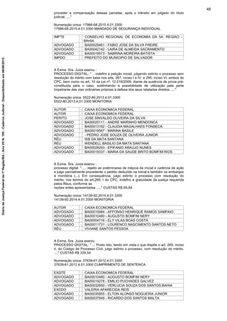 proceder a compensação dessas parcelas, após o trânsito em julgado do título
judicial, ...."
Numeração única: 17986-68.2015.4.01.3300
17986-68.2015.4.01.3300 MANDADO DE SEGURANÇA INDIVIDUAL
IMPTE : CONSELHO REGIONAL DE ECONOMIA DA 5A. REGIAO -
BAHIA
ADVOGADO : BA00029461 - FABIO JOSE DA SILVA FREIRE
ADVOGADO : BA00042142 - LAIRA DE ALMEIDA SACRAMENTO
ADVOGADO : BA00019573 - SABRINA MOREIRA BATISTA
IMPDO : PREFEITO DO MUNICIPIO DE SALVADOR
A Exma. Sra. Juiza exarou :
PROCESSO DIGITAL; " .. indefiro a petição inicial, julgando extinto o processo sem
resolução do mérito com base nos arts. 267, inciso I e IV, e 295, inciso VI, ambos do
CPC, bem como no art. 10 da Lei nº. 12.016/2009, diante da ausência de prova pré-
constituída para o caso, sublinhando a possibilidade de utilização pela parte
Impetrante das vias ordinárias próprias à defesa dos seus relatados direitos. ...."
Numeração única: 5522-80.2013.4.01.3300
5522-80.2013.4.01.3300 MONITORIA
AUTOR : CAIXA ECONOMICA FEDERAL
AUTOR : CAIXA ECONOMICA FEDERAL
PERITO : JOSE SINVALDO OLIVEIRA DA SILVA
ADVOGADO : BA00020111 - ANDRE MARINHO MENDONCA
ADVOGADO : BA00013162 - CLAUDIA MAGALHAES FONSECA
ADVOGADO : BA00019567 - MARINA BASILE
ADVOGADO : - PEDRO JOSE SOUZA DE OLIVEIRA JUNIOR
RÉU : WB DA MATA SANTANA
RÉU : WENDELL BASILIO DA MATA SANTANA
ADVOGADO : BA00028293 - EPIFANIO ARAUJO NUNES
ADVOGADO : BA00019337 - MARIA DA SAUDE BRITO BOMFIM RIOS
A Exma. Sra. Juiza exarou :
processo digital: " .... rejeito as preliminares de inépcia da inicial e carência de ação
e julgo parcialmente procedente o pedido deduzido na inicial e também os embargos
à monitória (...). Em consequência, julgo extinto o processo com resolução do
mérito, nos termos do art.269, I do CPC. Indefiro a gratuidade da justiça requerida
pelos Réus, conforme as
razões antes apresentadas ....." CUSTAS R$ 69,84
Numeração única: 14139-92.2014.4.01.3300
14139-92.2014.4.01.3300 MONITORIA
AUTOR : CAIXA ECONOMICA FEDERAL
ADVOGADO : BA00015984 - AFFONSO HENRIQUE RAMOS SAMPAIO
ADVOGADO : BA00010480 - AUGUSTO BOMFIM NERY
ADVOGADO : BA00004716 - ELY VILAS BOAS COSTA
ADVOGADO : BA00011731 - LOURENCO NASCIMENTO SANTOS NETO
RÉU : VIVIANE SANTOS PESSOA
A Exma. Sra. Juiza exarou :
PROCESSO DIGITAL: " ... Posto isto, tendo em vista o que dispõe o art. 269, inciso
II, do Código de Processo Civil, julgo extinto o processo, com resolução do mérito.
...." CUSTAS R$ 339,54
Numeração única: 37639-61.2012.4.01.3300
37639-61.2012.4.01.3300 CUMPRIMENTO DE SENTENCA
EXQTE : CAIXA ECONOMICA FEDERAL
ADVOGADO : BA00010480 - AUGUSTO BOMFIM NERY
ADVOGADO : BA00019278 - EMILIO PUCHADES GALVEZ
ADVOGADO : BA00032850 - VERLUCIA SOUZA DOS SANTOS BAHIA
EXCDO : VALERIA APARECIDA REIS
ADVOGADO : BA00035855 - ELTON ALONSO NOGUEIRA JUNIOR
ADVOGADO : BA00037949 - RICARDO DOS SANTOS MALTA
48
DiáriodaJustiçaFederalda1ªRegião/BA-AnoVIIN.105-CadernoJudicial-Disponibilizadoem08/06/2015
 