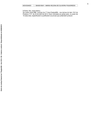 ADVOGADO : BA00018541 - MARIA HELENA DE OLIVEIRA FIGUEIREDO
A Exma. Sra. Juiza exarou :
De ordem do(a) MM. Juiz(íza) da 1ª Vara Federal/BA , nos termos do item 19.2 da
Portaria nº 01, de 23 de abril de 2012, ficam intimadas as partes para, no prazo de
10 (dez) dias, especificarem e justificarem as provas que pretendem produzir.
5
DiáriodaJustiçaFederalda1ªRegião/BA-AnoVIIN.105-CadernoJudicial-Disponibilizadoem08/06/2015
 