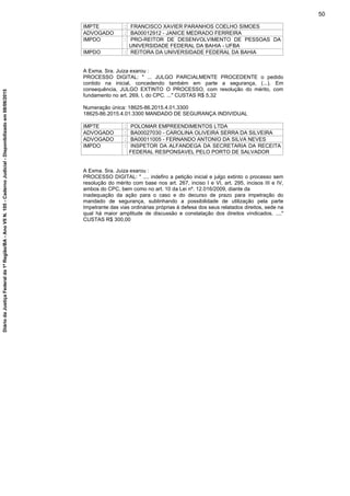 IMPTE : FRANCISCO XAVIER PARANHOS COELHO SIMOES
ADVOGADO : BA00012912 - JANICE MEDRADO FERREIRA
IMPDO : PRO-REITOR DE DESENVOLVIMENTO DE PESSOAS DA
UNIVERSIDADE FEDERAL DA BAHIA - UFBA
IMPDO : REITORA DA UNIVERSIDADE FEDERAL DA BAHIA
A Exma. Sra. Juiza exarou :
PROCESSO DIGITAL: " ... JULGO PARCIALMENTE PROCEDENTE o pedido
contido na inicial, concedendo também em parte a segurança, (...). Em
consequência, JULGO EXTINTO O PROCESSO, com resolução do mérito, com
fundamento no art. 269, I, do CPC. ..." CUSTAS R$ 5,32
Numeração única: 18625-86.2015.4.01.3300
18625-86.2015.4.01.3300 MANDADO DE SEGURANÇA INDIVIDUAL
IMPTE : POLOMAR EMPREENDIMENTOS LTDA
ADVOGADO : BA00027030 - CAROLINA OLIVEIRA SERRA DA SILVEIRA
ADVOGADO : BA00011005 - FERNANDO ANTONIO DA SILVA NEVES
IMPDO : INSPETOR DA ALFANDEGA DA SECRETARIA DA RECEITA
FEDERAL RESPONSAVEL PELO PORTO DE SALVADOR
A Exma. Sra. Juiza exarou :
PROCESSO DIGITAL: " .... indefiro a petição inicial e julgo extinto o processo sem
resolução do mérito com base nos art. 267, inciso I e VI, art. 295, incisos III e IV,
ambos do CPC, bem como no art. 10 da Lei nº. 12.016/2009, diante da
inadequação da ação para o caso e do decurso de prazo para impetração do
mandado de segurança, sublinhando a possibilidade de utilização pela parte
Impetrante das vias ordinárias próprias à defesa dos seus relatados direitos, sede na
qual há maior amplitude de discussão e constatação dos direitos vindicados. ...."
CUSTAS R$ 300,00
50
DiáriodaJustiçaFederalda1ªRegião/BA-AnoVIIN.105-CadernoJudicial-Disponibilizadoem08/06/2015
 
