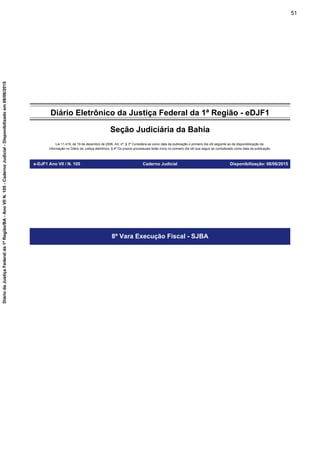 Diário Eletrônico da Justiça Federal da 1ª Região - eDJF1
Seção Judiciária da Bahia
Lei 11.419, de 19 de dezembro de 2006. Art. 4º, § 3º Considera-se como data da publicação o primeiro dia útil seguinte ao da disponibilização da
informação no Diário da Justiça eletrônico; § 4º Os prazos processuais terão início no primeiro dia útil que seguir ao considerado como data da publicação.
e-DJF1 Ano VII / N. 105 Caderno Judicial Disponibilização: 08/06/2015
8ª Vara Execução Fiscal - SJBA
51
DiáriodaJustiçaFederalda1ªRegião/BA-AnoVIIN.105-CadernoJudicial-Disponibilizadoem08/06/2015
 