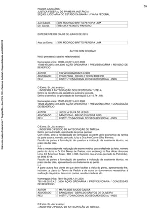 PODER JUDICIÁRIO
JUSTIÇA FEDERAL DE PRIMEIRA INSTÂNCIA
SEÇÃO JUDICIÁRIA DO ESTADO DA BAHIA-11ª VARA FEDERAL
Juiz Substit. : DR. RODRIGO BRITTO PEREIRA LIMA
Dir. Secret. : RENATA PEIXOTO PINHEIRO
EXPEDIENTE DO DIA 02 DE JUNHO DE 2015
Atos do Exmo. : DR. RODRIGO BRITTO PEREIRA LIMA
AUTOS COM DECISÃO
No(s) processo(s) abaixo relacionado(s)
Numeração única: 17089-40.2015.4.01.3300
17089-40.2015.4.01.3300 AÇÃO ORDINÁRIA / PREVIDENCIÁRIA / REVISAO DE
BENEFICIO
AUTOR : SYLVIO GUIMARAES LOBO
ADVOGADO : PR00070286 - REGIELY ROSSI RIBEIRO
REU : INSTITUTO NACIONAL DO SEGURO SOCIAL - INSS
O Exmo. Sr. Juiz exarou :
...INDEFIRO A ANTECIPAÇÃO DOS EFEITOS DA TUTELA.
Defiro os beneficios da assistência judiciária gratuita.
Defiro o beneficio de prioridade de tramitação (Lei 10.741/03).
Numeração única: 15525-26.2015.4.01.3300
15525-26.2015.4.01.3300 AÇÃO ORDINÁRIA / PREVIDENCIÁRIA / CONCESSÃO
DE BENEFÍCIO
AUTOR : JUCELIA SILVA DE JESUS
ADVOGADO : BA00032240 - BRUNO OLIVEIRA REIS
REU : INSTITUTO NACIONAL DO SEGURO SOCIAL - INSS
O Exmo. Sr. Juiz exarou :
...INDEFIRO O PEDIDO DE ANTECIPAÇÃO DE TUTELA.
Defiro, por outro lado, a produção de prova pericial.
Com efeito, ante a necessidade de verificação do perfil sócio-econômico da familia
da parte autora, nomeio perita do Juízo a Dra Ane Carine Silva Ferreira.
Faculto às partes a formulação de quesitos e indicação de assistente técnico, no
prazo de dez dias.
(...)
Ante a necessidade de realização de exame médico para o deslinde do feito, nomeio
perito do Juízo o Dr Eni Devay de Freitas, com endereço à Rua Alceu Amoroso
Lima, Ed American Tower, 668, n 390, Caminho das árvores (ao lado da Petrobrás),
tel 3496 3744.
Faculto às partes a formulação de quesitos e indicação de assistente técnico, no
prazo de dez dias, apresentando-os diretamente ao perito
(...)
A parte autora fica ciente de que deve facilitar a visita do perito, apresentando-lhe,
inclusive, a cópia do Termo de Pedido e de todos os documentos necessários à
realização da perícia, tais como contas, receitas médicas etc.
Numeração única: 7801-68.2015.4.01.3300
7801-68.2015.4.01.3300 AÇÃO ORDINÁRIA / PREVIDENCIÁRIA / CONCESSÃO
DE BENEFÍCIO
AUTOR : MARIA DOS ANJOS GALISA
ADVOGADO : BA00023705 - GERALDO SANTOS DE OLIVEIRA
REU : INSTITUTO NACIONAL DO SEGURO SOCIAL - INSS
O Exmo. Sr. Juiz exarou :
...INDEFIRO O PEDIDO DE ANTECIPAÇÃO DE TUTELA.
59
DiáriodaJustiçaFederalda1ªRegião/BA-AnoVIIN.105-CadernoJudicial-Disponibilizadoem08/06/2015
 