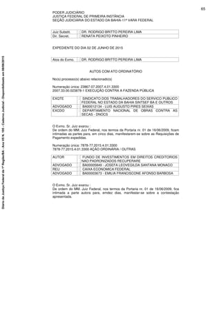 PODER JUDICIÁRIO
JUSTIÇA FEDERAL DE PRIMEIRA INSTÂNCIA
SEÇÃO JUDICIÁRIA DO ESTADO DA BAHIA-11ª VARA FEDERAL
Juiz Substit. : DR. RODRIGO BRITTO PEREIRA LIMA
Dir. Secret. : RENATA PEIXOTO PINHEIRO
EXPEDIENTE DO DIA 02 DE JUNHO DE 2015
Atos do Exmo. : DR. RODRIGO BRITTO PEREIRA LIMA
AUTOS COM ATO ORDINATÓRIO
No(s) processo(s) abaixo relacionado(s)
Numeração única: 23867-07.2007.4.01.3300
2007.33.00.023878-1 EXECUÇÃO CONTRA A FAZENDA PÚBLICA
EXQTE : SINDICATO DOS TRABALHADORES DO SERVICO PUBLICO
FEDERAL NO ESTADO DA BAHIA SINTSEF BA E OUTROS
ADVOGADO : BA00012134 - LUIS AUGUSTO PIRES SEIXAS
EXCDO : DEPARTAMENTO NACIONAL DE OBRAS CONTRA AS
SECAS - DNOCS
O Exmo. Sr. Juiz exarou :
De ordem do MM. Juiz Federal, nos termos da Portaria nr. 01 de 16/06/2009, ficam
intimadas as partes para, em cinco dias, manifestarem-se sobre as Requisições de
Pagamento expedidas.
Numeração única: 7878-77.2015.4.01.3300
7878-77.2015.4.01.3300 AÇÃO ORDINÁRIA / OUTRAS
AUTOR : FUNDO DE INVESTIMENTOS EM DIREITOS CREDITORIOS
NAO PADRONIZADOS RECUPERARE
ADVOGADO : BA00005849 - JOSEFA LEOVEGILDA SANTANA MONACO
REU : CAIXA ECONOMICA FEDERAL
ADVOGADO : BA00003673 - EMILIA FRANCISCONE AFONSO BARBOSA
O Exmo. Sr. Juiz exarou :
De ordem do MM. Juiz Federal, nos termos da Portaria nr. 01 de 16/06/2009, fica
intimada a parte autora para, emdez dias, manifestar-se sobre a contestação
apresentada.
65
DiáriodaJustiçaFederalda1ªRegião/BA-AnoVIIN.105-CadernoJudicial-Disponibilizadoem08/06/2015
 