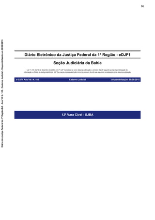 Diário Eletrônico da Justiça Federal da 1ª Região - eDJF1
Seção Judiciária da Bahia
Lei 11.419, de 19 de dezembro de 2006. Art. 4º, § 3º Considera-se como data da publicação o primeiro dia útil seguinte ao da disponibilização da
informação no Diário da Justiça eletrônico; § 4º Os prazos processuais terão início no primeiro dia útil que seguir ao considerado como data da publicação.
e-DJF1 Ano VII / N. 105 Caderno Judicial Disponibilização: 08/06/2015
12ª Vara Cível - SJBA
66
DiáriodaJustiçaFederalda1ªRegião/BA-AnoVIIN.105-CadernoJudicial-Disponibilizadoem08/06/2015
 