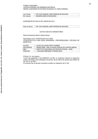PODER JUDICIÁRIO
JUSTIÇA FEDERAL DE PRIMEIRA INSTÂNCIA
SEÇÃO JUDICIÁRIA DO ESTADO DA BAHIA-12ª VARA FEDERAL
Juiz Titular : DR. ÁVIO MOZAR JOSÉ FERRAZ DE NOVAES
Dir. Secret. : SANDRA BARCO NOGUEIRA
EXPEDIENTE DO DIA 03 DE JUNHO DE 2015
Atos do Exmo. : DR. ÁVIO MOZAR JOSÉ FERRAZ DE NOVAES
AUTOS COM ATO ORDINATÓRIO
No(s) processo(s) abaixo relacionado(s)
Numeração única: 37534-50.2013.4.01.3300
37534-50.2013.4.01.3300 AÇÃO ORDINÁRIA / PREVIDENCIÁRIA / REVISAO DE
BENEFICIO
AUTOR : HUGO CALVOSO PINTO HOMEM
ADVOGADO : BA00015689 - ANA CLAUDIA CARVALHO CASTRO MEIRA
REU : INSTITUTO NACIONAL DO SEGURO SOCIAL - INSS
PROCUR : - EZILEIDE MIRANDA PITANGA DIAS
O Exmo. Sr. Juiz exarou :
1.Uma vez agendado o dia 22/06/2015, às 09h, no endereço indicado no despacho
abaixo informado, para realização da perícia, dê-se ciência às partes para efeitos do
art. 431-A, do CPC.
2.Cumpram-se os demais comandos contidos no despacho de fl. 234.
67
DiáriodaJustiçaFederalda1ªRegião/BA-AnoVIIN.105-CadernoJudicial-Disponibilizadoem08/06/2015
 