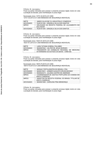 O Exmo. Sr. Juiz exarou :
Ficam as partes intimadas para acessar o presente processo digital, tendo em vista
a prolação de decisão, para manifestação no prazo legal.
Numeração única: 12731-32.2015.4.01.3300
12731-32.2015.4.01.3300 MANDADO DE SEGURANÇA INDIVIDUAL
IMPTE : AMIDO GLUCOSE S A INDUSTRIA E COMERCIO
ADVOGADO : RJ00161304 - GRAZIELA SILVA DOS SANTOS
IMPDO : DELEGADO DA RECEITA FEDERAL DE JULGAMENTO EM
SALVADOR
ADVOGADO : RJ00161304 - GRAZIELA SILVA DOS SANTOS
O Exmo. Sr. Juiz exarou :
Ficam as partes intimadas para acessar o presente processo digital, tendo em vista
a prolação de decisão, para manifestação no prazo legal.
Numeração única: 16331-61.2015.4.01.3300
16331-61.2015.4.01.3300 MANDADO DE SEGURANÇA INDIVIDUAL
IMPTE : LARA TATIANA SOBRAL PALUMBO
ADVOGADO : BA00007942 - VALTER DE JESUS BORGES
IMPDO : PRESIDENTE DO CONSELHO REGIONAL DE MEDICINA
VETERINARIA DO ESTADO DA BAHIA - CRMV-BA
O Exmo. Sr. Juiz exarou :
Ficam as partes intimadas para acessar o presente processo digital, tendo em vista
a prolação de decisão, para manifestação no prazo legal.
Numeração única: 18574-75.2015.4.01.3300
18574-75.2015.4.01.3300 MANDADO DE SEGURANÇA INDIVIDUAL
IMPTE : MOSAIC FERTILIZANTES DO BRASIL LTDA
ADVOGADO : BA00015631 - JENNER AUGUSTO KRUSCHEWSKY
ADVOGADO : BA00023215 - JULIANA CASTRO DE ANDRADE
IMPDO : COORDENADOR DE GESTAO PORTUARIA DA CODEBA EM
ARATU CANDEIAS
IMPDO : INSPETOR DA RECEITA FEDERAL DO BRASIL TITULAR DE
ARATU CANDEIAS
ADVOGADO : BA00041806 - CAROLINA PINA MENDONÇA
O Exmo. Sr. Juiz exarou :
Ficam as partes intimadas para acessar o presente processo digital, tendo em vista
a prolação de decisão, para manifestação no prazo legal.
69
DiáriodaJustiçaFederalda1ªRegião/BA-AnoVIIN.105-CadernoJudicial-Disponibilizadoem08/06/2015
 