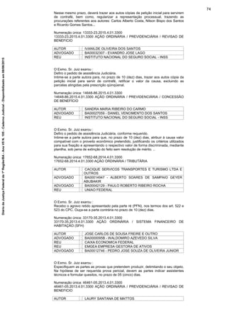 Nesse mesmo prazo, deverá trazer aos autos cópias da petição inicial para servirem
de contrafé, bem como, regularizar a representação processual, trazendo as
procurações referentes aos autores: Carlos Alberto Costa, Nilson Bispo dos Santos
e Ricardo Gomes Santos...
Numeração única: 13333-23.2015.4.01.3300
13333-23.2015.4.01.3300 AÇÃO ORDINÁRIA / PREVIDENCIÁRIA / REVISAO DE
BENEFICIO
AUTOR : IVANILDE OLIVEIRA DOS SANTOS
ADVOGADO : BA00032307 - EVANDRO JOSE LAGO
REU : INSTITUTO NACIONAL DO SEGURO SOCIAL - INSS
O Exmo. Sr. Juiz exarou :
Defiro o pedido de assistência Judiciária.
Intime-se a parte autora para, no prazo de 10 (dez) dias, trazer aos autos cópia da
petição inicial para servir de contrafé, retificar o valor da causa, excluindo as
parcelas atingidas pela prescrição qüinqüenal.
Numeração única: 14648-86.2015.4.01.3300
14648-86.2015.4.01.3300 AÇÃO ORDINÁRIA / PREVIDENCIÁRIA / CONCESSÃO
DE BENEFÍCIO
AUTOR : SANDRA MARIA RIBEIRO DO CARMO
ADVOGADO : BA00027059 - DANIEL VENCIMENTO DOS SANTOS
REU : INSTITUTO NACIONAL DO SEGURO SOCIAL - INSS
O Exmo. Sr. Juiz exarou :
Defiro o pedido de assistência Judiciária, conforme requerido.
Intime-se a parte autora para que, no prazo de 10 (dez) dias, atribuir à causa valor
compatível com o proveito econômico pretendido, justificando os critérios utilizados
para sua fixação e apresentando o respectivo valor de forma discriminada, mediante
planilha, sob pena de extinção do feito sem resolução de mérito. ..
Numeração única: 17652-68.2014.4.01.3300
17652-68.2014.4.01.3300 AÇÃO ORDINÁRIA / TRIBUTÁRIA
AUTOR : CACIQUE SERVICOS TRANSPORTES E TURISMO LTDA E
OUTROS
ADVOGADO : BA00014947 - ALBERTO SOARES DE SAMPAIO GEYER
ABUBAKIR
ADVOGADO : BA00042129 - PAULO ROBERTO RIBEIRO ROCHA
REU : UNIAO FEDERAL
O Exmo. Sr. Juiz exarou :
Recebo o agravo retido apresentado pela parte ré (PFN), nos termos dos art. 522 e
523 do CPC. Ouça-se a parte contrária no prazo de 10 (dez) dias.
Numeração única: 33170-35.2013.4.01.3300
33170-35.2013.4.01.3300 AÇÃO ORDINÁRIA / SISTEMA FINANCEIRO DE
HABITAÇÃO (SFH)
AUTOR : JOSE CARLOS DE SOUSA FREIRE E OUTRO
ADVOGADO : BA0000095B - WALDOMIRO AZEVEDO SILVA
REU : CAIXA ECONOMICA FEDERAL
REU : EMGEA EMPRESA GESTORA DE ATIVOS
ADVOGADO : BA00012746 - PEDRO JOSE SOUZA DE OLIVEIRA JUNIOR
O Exmo. Sr. Juiz exarou :
Especifiquem as partes as provas que pretendem produzir, delimitando o seu objeto.
Na hipótese de ser requerida prova pericial, devem as partes indicar assistentes
técnicos e formular quesitos, no prazo de 05 (cinco) dias.
Numeração única: 46461-05.2013.4.01.3300
46461-05.2013.4.01.3300 AÇÃO ORDINÁRIA / PREVIDENCIÁRIA / REVISAO DE
BENEFICIO
AUTOR : LAURY SANTANA DE MATTOS
74
DiáriodaJustiçaFederalda1ªRegião/BA-AnoVIIN.105-CadernoJudicial-Disponibilizadoem08/06/2015
 