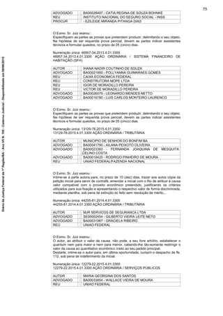 ADVOGADO : BA00028497 - CATIA REGINA DE SOUZA BOHNKE
REU : INSTITUTO NACIONAL DO SEGURO SOCIAL - INSS
PROCUR : - EZILEIDE MIRANDA PITANGA DIAS
O Exmo. Sr. Juiz exarou :
Especifiquem as partes as provas que pretendem produzir, delimitando o seu objeto.
Na hipótese de ser requerida prova pericial, devem as partes indicar assistentes
técnicos e formular quesitos, no prazo de 05 (cinco) dias.
Numeração única: 46957-34.2013.4.01.3300
46957-34.2013.4.01.3300 AÇÃO ORDINÁRIA / SISTEMA FINANCEIRO DE
HABITAÇÃO (SFH)
AUTOR : IHANA NADIR COUTINHO DE SOUZA
ADVOGADO : BA00021950 - POLLYANNA GUIMARAES GOMES
REU : CAIXA ECONOMICA FEDERAL
REU : CONSTRUTORA MOPE LTDA
REU : IGOR DE MORADILLO PEREIRA
REU : VICTOR DE MORADILLO PEREIRA
ADVOGADO : BA00026079 - LEONARDO MENDES NETTO
ADVOGADO : BA00016780 - LUIS CARLOS MONTEIRO LAURENCO
O Exmo. Sr. Juiz exarou :
Especifiquem as partes as provas que pretendem produzir, delimitando o seu objeto.
Na hipótese de ser requerida prova pericial, devem as partes indicar assistentes
técnicos e formular quesitos, no prazo de 05 (cinco) dias.
Numeração única: 13129-76.2015.4.01.3300
13129-76.2015.4.01.3300 AÇÃO ORDINÁRIA / TRIBUTÁRIA
AUTOR : MUNICIPIO DE SENHOR DO BONFIM BA
ADVOGADO : BA00041790 - AILANA PEIXOTO OLIVEIRA
ADVOGADO : BA00023383 - FERNANDA JOAQUINA DE MESQUITA
CELINO COSTA
ADVOGADO : BA00018420 - RODRIGO PINHEIRO DE MOURA
REU : UNIAO FEDERAL/FAZENDA NACIONAL
O Exmo. Sr. Juiz exarou :
Intime-se a parte autora para, no prazo de 10 (dez) dias, trazer aos autos cópia da
petição inicial para servir de contrafé, emendar a inicial com o fito de atribuir à causa
valor compatível com o proveito econômico pretendido, justificando os critérios
utilizados para sua fixação e apresentando o respectivo valor de forma discriminada,
mediante planilha, sob pena de extinção do feito sem resolução de mérito...
Numeração única: 44255-81.2014.4.01.3300
44255-81.2014.4.01.3300 AÇÃO ORDINÁRIA / TRIBUTÁRIA
AUTOR : MJR SERVICOS DE SEGURANCA LTDA
ADVOGADO : SE00002454 - GILBERTO VIEIRA LEITE NETO
ADVOGADO : BA00031987 - GRACIELA RIBEIRO
REU : UNIAO FEDERAL
O Exmo. Sr. Juiz exarou :
O autor, ao atribuir o valor da causa, não pode, a seu livre arbítrio, estabelecer o
quantum nem para maior e nem para menor, cabendo-lhe tão-somente restringir o
valor da causa ao quantitativo econômico ínsito ao seu pedido principal.
Destarte, intime-se o autor para, em última oportunidade, cumprir o despacho de fls.
112, sob pena de indeferimento da inicial.
Numeração única: 12279-22.2015.4.01.3300
12279-22.2015.4.01.3300 AÇÃO ORDINÁRIA / SERVIÇOS PÚBLICOS
AUTOR : MARIA GEORGINA DOS SANTOS
ADVOGADO : BA00033854 - WALLACE VIEIRA DE MOURA
REU : UNIAO FEDERAL
75
DiáriodaJustiçaFederalda1ªRegião/BA-AnoVIIN.105-CadernoJudicial-Disponibilizadoem08/06/2015
 