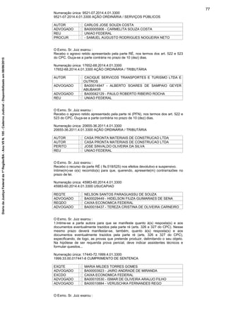Numeração única: 9521-07.2014.4.01.3300
9521-07.2014.4.01.3300 AÇÃO ORDINÁRIA / SERVIÇOS PÚBLICOS
AUTOR : CARLOS JOSE SOUZA COSTA
ADVOGADO : BA00005906 - CARMELITA SOUZA COSTA
REU : UNIAO FEDERAL
PROCUR : - SAMUEL AUGUSTO RODRIGUES NOGUEIRA NETO
O Exmo. Sr. Juiz exarou :
Recebo o agravo retido apresentado pela parte RÉ, nos termos dos art. 522 e 523
do CPC. Ouça-se a parte contrária no prazo de 10 (dez) dias.
Numeração única: 17652-68.2014.4.01.3300
17652-68.2014.4.01.3300 AÇÃO ORDINÁRIA / TRIBUTÁRIA
AUTOR : CACIQUE SERVICOS TRANSPORTES E TURISMO LTDA E
OUTROS
ADVOGADO : BA00014947 - ALBERTO SOARES DE SAMPAIO GEYER
ABUBAKIR
ADVOGADO : BA00042129 - PAULO ROBERTO RIBEIRO ROCHA
REU : UNIAO FEDERAL
O Exmo. Sr. Juiz exarou :
Recebo o agravo retido apresentado pela parte ré (PFN), nos termos dos art. 522 e
523 do CPC. Ouça-se a parte contrária no prazo de 10 (dez) dias.
Numeração única: 20655-36.2011.4.01.3300
20655-36.2011.4.01.3300 AÇÃO ORDINÁRIA / TRIBUTÁRIA
AUTOR : CASA PRONTA MATERIAIS DE CONSTRUCAO LTDA
AUTOR : CASA PRONTA MATERIAIS DE CONSTRUCAO LTDA
PERITO : JOSE SINVALDO OLIVEIRA DA SILVA
REU : UNIAO FEDERAL
O Exmo. Sr. Juiz exarou :
Recebo o recurso da parte RÉ ( fls.518/525) nos efeitos devolutivo e suspensivo.
Intime(m)-se o(s) recorrido(s) para que, querendo, apresente(m) contrarrazões no
prazo de lei.
Numeração única: 45983-60.2014.4.01.3300
45983-60.2014.4.01.3300 USUCAPIAO
REQTE : NELSON SANTOS PARAGUASSU DE SOUZA
ADVOGADO : BA00029449 - HIDELSON FIUZA GUIMARAES DE SENA
REQDO : CAIXA ECONOMICA FEDERAL
ADVOGADO : BA00018437 - TEREZA CRISTINA DE OLIVEIRA CARNEIRO
O Exmo. Sr. Juiz exarou :
1.Intime-se a parte autora para que se manifeste quanto à(s) resposta(s) e aos
documentos eventualmente trazidos pela parte ré (arts. 326 e 327 do CPC). Nesse
mesmo prazo deverá manifestar-se, também, quanto à(s) resposta(s) e aos
documentos eventualmente trazidos pela parte ré (arts. 326 e 327 do CPC),
especificando, de logo, as provas que pretende produzir, delimitando o seu objeto.
Na hipótese de ser requerida prova pericial, deve indicar assistentes técnicos e
formular quesitos...
Numeração única: 17440-72.1999.4.01.3300
1999.33.00.017441-8 CUMPRIMENTO DE SENTENCA
EXQTE : MARIA MILDES TORRES GOMES
ADVOGADO : BA00003923 - JAIRO ANDRADE DE MIRANDA
EXCDO : CAIXA ECONOMICA FEDERAL
ADVOGADO : BA00010530 - ISMAR DE OLIVEIRA ARAUJO FILHO
ADVOGADO : BA00010884 - VERUSCHKA FERNANDES REGO
O Exmo. Sr. Juiz exarou :
77
DiáriodaJustiçaFederalda1ªRegião/BA-AnoVIIN.105-CadernoJudicial-Disponibilizadoem08/06/2015
 