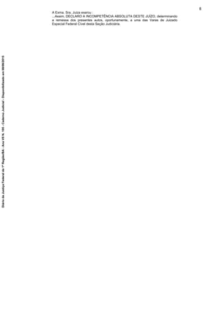 A Exma. Sra. Juiza exarou :
...Assim, DECLARO A INCOMPETÊNCIA ABSOLUTA DESTE JUÍZO, determinando
a remessa dos presentes autos, oportunamente, a uma das Varas de Juizado
Especial Federal Cível desta Seção Judiciária.
8
DiáriodaJustiçaFederalda1ªRegião/BA-AnoVIIN.105-CadernoJudicial-Disponibilizadoem08/06/2015
 