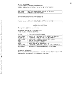 PODER JUDICIÁRIO
JUSTIÇA FEDERAL DE PRIMEIRA INSTÂNCIA
SEÇÃO JUDICIÁRIA DO ESTADO DA BAHIA-12ª VARA FEDERAL
Juiz Titular : DR. ÁVIO MOZAR JOSÉ FERRAZ DE NOVAES
Dir. Secret. : SANDRA BARCO NOGUEIRA
EXPEDIENTE DO DIA 03 DE JUNHO DE 2015
Atos do Exmo. : DR. ÁVIO MOZAR JOSÉ FERRAZ DE NOVAES
AUTOS COM SENTENÇA
No(s) processo(s) abaixo relacionado(s)
Numeração única: 43381-67.2012.4.01.3300
43381-67.2012.4.01.3300 MONITORIA
AUTOR : CAIXA ECONOMICA FEDERAL
ADVOGADO : BA00017481 - FERNANDA MARIA COSTA CERQUEIRA
ADVOGADO : BA00011631 - MYRON DE MOURA MARANHAO
ADVOGADO : BA00018596 - ROBERTA RIBEIRO MARAMBAIA
RÉU : JOAO BOSCO RAMOS FERREIRA
RÉU : MERIVALDO BISPO SANTOS
RÉU : MARIA HELENA DE SOUZA SANTOS
ADVOGADO : BA00023844 - ANA KARINA PINTO DE CARVALHO SILVA
ADVOGADO : BA00022860 - CLAUDIO ANDRE ALVES DA SILVA
O Exmo. Sr. Juiz exarou :
Ficam as partes intimadas para acessar o presente processo digital, tendo em vista
a prolação de sentença, para manifestação no prazo legal.
85
DiáriodaJustiçaFederalda1ªRegião/BA-AnoVIIN.105-CadernoJudicial-Disponibilizadoem08/06/2015
 