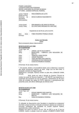 PODER JUDICIARIO
JUIZADOS ESPECIAIS FEDERAIS
SEÇÃO JUDICIÁRIA DO ESTADO DA BAHIA
15ª VARA - JUIZADO ESPECIAL FEDERAL
Juiz(a) Federal
Diretor do Foro
: IRAN ESMERALDO LEITE
Diretor(a) da
Secretaria
Administrativa
: DIEGO ALMEIDA NASCIMENTO
Juiz(a) Subst. : DRA.MANOELA DE ARAÚJO ROCHA
Juiz(a) Titular : DR.CRISTIANO MIRANDA DE SANTANA
Expediente do dia 05 de Junho de 2015
Atos do(a)
Exmo(a)
: FÁBIO ROGÉRIO FRANÇA SOUZA
Autos com Decisão
05064
No(s) processo(s) abaixo relacionado(s) :
0018319-20.2015.4.01.3300
201533000082066
Cível / Fgts / Jef
Autor : JORGE LUIZ DA SILVA BRITO
Advg. : BA00015025 - FABRICIO LUIS NOGUEIRA DE
BRITTO
Autor : JONALDO VIANA SOUZA
Autor : JORGE PINHEIRO
Autor : JOSE ANTONIO DOS SANTOS
Autor : JORGENALDO DA CONCEICAO
Reu : CAIXA ECONOMICA FEDERAL
O Exmo(a). Sr.(a) Juiz(a) exarou:
"...Do exposto, declaro a incompetência deste Juízo e determino a remessa
das peças processuais relativas ao autor, Jorge Luiz da Silva Brito, a
Subseção Judiciária de Alagoinhas/BA.
Retifique-se a autuação, fazendo constar no pólo ativo JONALDO VIANA
SOUZA.
Após, tendo em vista a decisão do Superior Tribunal de
Justiça nos autos do Recurso Especial n. 1.381.683-PE, que determinou a
suspensão dos processos em que se pretende o afastamento da TR como
índice de correção dos saldos do FGTS, determino o sobrestamento dos
presentes autos, até ulterior deliberação da referida Corte."
0018318-35.2015.4.01.3300
201533000082052
Cível / Fgts / Jef
Autor : ROQUE RIBEIRO DOS SANTOS
Advg. : BA00015025 - FABRICIO LUIS NOGUEIRA DE
BRITTO
Reu : CAIXA ECONOMICA FEDERAL
O Exmo(a). Sr.(a) Juiz(a) exarou:
"A utilização do litisconsórcio ativo facultativo é prejudicial ao andamento
dos feitos, porque tumultua a instrução processual, aspecto que contraria os
princípios norteadores das atividades do Juizado Especial Federal,
especialmente o célere andamento.
Destarte com fulcro no inciso II, do art. 125, do CPC e no art. 2º da Lei
9.099/95, indefiro a petição inicial em relação a ROBERTO BISPO DOS
97
DiáriodaJustiçaFederalda1ªRegião/BA-AnoVIIN.105-CadernoJudicial-Disponibilizadoem08/06/2015
 