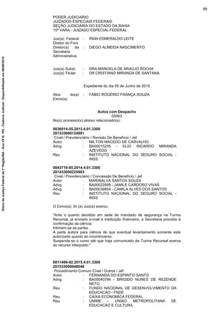 PODER JUDICIARIO
JUIZADOS ESPECIAIS FEDERAIS
SEÇÃO JUDICIÁRIA DO ESTADO DA BAHIA
15ª VARA - JUIZADO ESPECIAL FEDERAL
Juiz(a) Federal
Diretor do Foro
: IRAN ESMERALDO LEITE
Diretor(a) da
Secretaria
Administrativa
: DIEGO ALMEIDA NASCIMENTO
Juiz(a) Subst. : DRA.MANOELA DE ARAÚJO ROCHA
Juiz(a) Titular : DR.CRISTIANO MIRANDA DE SANTANA
Expediente do dia 05 de Junho de 2015
Atos do(a)
Exmo(a)
: FÁBIO ROGÉRIO FRANÇA SOUZA
Autos com Despacho
05063
No(s) processo(s) abaixo relacionado(s) :
0036014-55.2013.4.01.3300
201333000124991
Cível / Previdenciário / Revisão De Benefício / Jef
Autor : MILTON MACEDO DE CARVALHO
Advg. : BA00015255 - ELIO RICARDO MIRANDA
AZEVEDO
Reu : INSTITUTO NACIONAL DO SEGURO SOCIAL -
INSS
0043718-85.2014.4.01.3300
201433000225903
Cível / Previdenciário / Concessão De Benefício / Jef
Autor : MARINALVA SANTOS SOUZA
Advg. : BA00022899 - JAMILE CARDOSO VIVAS
Advg. : BA00039854 - CAMILA ALVES DOS SANTOS
Reu : INSTITUTO NACIONAL DO SEGURO SOCIAL -
INSS
O Exmo(a). Sr.(a) Juiz(a) exarou:
"Ante o quanto decidido em sede de mandado de segurança na Turma
Recursal, já enviado e-mail à instituição financeira, a Secretaria proceda à
confirmação da ciência.
Intimem-se as partes.
A parte autora para ciência de que eventual levantamento somente está
autorizado quanto ao incontroverso.
Suspenda-se o curso até que haja comunicado da Turma Recursal acerca
do recurso interposto."
0011499-82.2015.4.01.3300
201533000048046
Procedimento Comum Cível / Outros / Jef
Autor : FERNANDA DO ESPIRITO SANTO
Advg. : BA00040794 - BRIGIDO NUNES DE REZENDE
NETO
Reu : FUNDO NACIONAL DE DESENVOLVIMENTO DA
EDUCACAO - FNDE
Reu : CAIXA ECONOMICA FEDERAL
Reu : UNIME - UNIAO METROPOLITANA DE
EDUCACAO E CULTURA
99
DiáriodaJustiçaFederalda1ªRegião/BA-AnoVIIN.105-CadernoJudicial-Disponibilizadoem08/06/2015
 