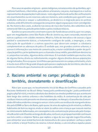 Para seus ocupantes originais – povos indígenas, remanescentes de quilombos, agri-
cultores familiares, ribeirinhos, pescadores artesanais, caiçaras, marisqueiras e outros
representantes de populações tradicionais - resta alguma forma de exílio. Do confinamento
em assentamentos ou em reservas cada vez menores, sem condições para garantir suas
tradições culturais e sequer a subsistência, ao desterro e à migração para os centros
urbanos, onde dificilmente conseguirão conquistar algum espaço para viver com dignida-
de. Na maioria dos casos, acabarão nas zonas de risco das favelas, dos subúrbios ou do
entorno de fábricas, poluído pelos lixões e pelos resíduos tóxicos.
     Ganância e preconceito constroem o pano-de-fundo desse cenário, quer no campo,
quer em megalópoles como São Paulo e Rio de Janeiro ou, num crescendo, mesmo em
outras capitais e em cidades menores. Miséria, falta de moradias e de acesso a água
potável e saneamento básico, a tratamento condigno de saúde, a empregos, a uma
educação de qualidade e a outros quesitos que deveriam compor a cidadania
complementam os adereços do palco. É verdade que, nos grandes centros urbanos, o
acesso à informação e aos meios de comunicação, a maior visibilidade e poder de parti-
cipação política, principalmente para a chamada classe média, possibilitam denúncias
e campanhas variadas, algumas delas vitoriosas. E é verdade também que muitas irão,
de alguma forma, direta ou indiretamente, resgatar alguns direitos dessas populações
marginalizadas. Para os quase 32 milhões que permanecem no campo, entretanto, a luta
é muito mais difícil. Na grande disputa pela posse e exploração do território, são eles as
maiores vítimas do que chamamos de racismo ambiental.


2. Racismo ambiental no campo: privatização do
     território, desmatamento e desertificação
     Não é por acaso que, no levantamento inicial do Mapa de Conflitos causados pelo
Racismo Ambiental no Brasil (http://www.justicaambiental.org.br/_justicaambiental/
pagina.php?id=1555), a maioria absoluta das denúncias envolve problemas que acontecem
bem longe dos centros urbanos e dos holofotes da mídia. A contaminação do solo por
resíduos tóxicos está presente em diversos exemplos: no Amapá, o Conselho das Comuni-
dades Afrodescendentes conseguiu vencer a luta contra os resíduos de manganês deixa-
dos pela ICOMI na Serra do Navio, após quase 30 anos de exploração do minério; na Bahia,
habitantes de bairros negros ainda se vêem às voltas com crianças que nascem mortas
ou inteiramente deformadas, em conseqüência da contaminação provocada pela Compa-
nhia Brasileira de Chumbo ao longo de décadas; no Ceará, os jenipapo-kanindé continuam
sua luta contra a empresa Ypióca, que explora a água da sua sagrada Lagoa Encantada,
para alimentar seus 4.000 hectares de monocultura de cana e produzir cachaça, e polui
com vinhoto o lençol freático da reserva. Litoral abaixo, a carcinicultura expulsa povos

                                           10
 