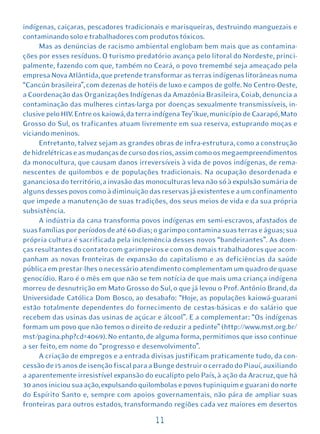 indígenas, caiçaras, pescadores tradicionais e marisqueiras, destruindo manguezais e
contaminando solo e trabalhadores com produtos tóxicos.
     Mas as denúncias de racismo ambiental englobam bem mais que as contamina-
ções por esses resíduos. O turismo predatório avança pelo litoral do Nordeste, princi-
palmente, fazendo com que, também no Ceará, o povo tremembé seja ameaçado pela
empresa Nova Atlântida, que pretende transformar as terras indígenas litorâneas numa
“Cancún brasileira”, com dezenas de hotéis de luxo e campos de golfe. No Centro-Oeste,
a Coordenação das Organizações Indígenas da Amazônia Brasileira, Coiab, denuncia a
contaminação das mulheres cintas-larga por doenças sexualmente transmissíveis, in-
clusive pelo HIV. Entre os kaiowá, da terra indígena Tey’ikue, município de Caarapó, Mato
Grosso do Sul, os traficantes atuam livremente em sua reserva, estuprando moças e
viciando meninos.
     Entretanto, talvez sejam as grandes obras de infra-estrutura, como a construção
de hidrelétricas e as mudanças de curso dos rios, assim como os megaempreendimentos
da monocultura, que causam danos irreversíveis à vida de povos indígenas, de rema-
nescentes de quilombos e de populações tradicionais. Na ocupação desordenada e
gananciosa do território, a invasão das monoculturas leva não só à expulsão sumária de
alguns desses povos como à diminuição das reservas já existentes e a um confinamento
que impede a manutenção de suas tradições, dos seus meios de vida e da sua própria
subsistência.
     A indústria da cana transforma povos indígenas em semi-escravos, afastados de
suas famílias por períodos de até 60 dias; o garimpo contamina suas terras e águas; sua
própria cultura é sacrificada pela inclemência desses novos “bandeirantes”. As doen-
ças resultantes do contato com garimpeiros e com os demais trabalhadores que acom-
panham as novas fronteiras de expansão do capitalismo e as deficiências da saúde
pública em prestar-lhes o necessário atendimento complementam um quadro de quase
genocídio. Raro é o mês em que não se tem notícia de que mais uma criança indígena
morreu de desnutrição em Mato Grosso do Sul, o que já levou o Prof. Antônio Brand, da
Universidade Católica Dom Bosco, ao desabafo: “Hoje, as populações kaiowá-guarani
estão totalmente dependentes do fornecimento de cestas-básicas e do salário que
recebem das usinas das usinas de açúcar e álcool”. E a complementar: “Os indígenas
formam um povo que não temos o direito de reduzir a pedinte” (http://www.mst.org.br/
mst/pagina.php?cd=4069). No entanto, de alguma forma, permitimos que isso continue
a ser feito, em nome do “progresso e desenvolvimento”.
     A criação de empregos e a entrada divisas justificam praticamente tudo, da con-
cessão de 15 anos de isenção fiscal para a Bunge destruir o cerrado do Piauí, auxiliando
a aparentemente irresistível expansão do eucalipto pelo País, à ação da Aracruz, que há
30 anos iniciou sua ação, expulsando quilombolas e povos tupiniquim e guarani do norte
do Espírito Santo e, sempre com apoios governamentais, não pára de ampliar suas
fronteiras para outros estados, transformando regiões cada vez maiores em desertos

                                          11
 