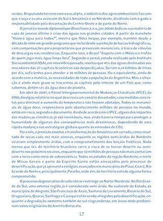 verdes. Disputando terreno com o eucalipto, a indústria dos agrocombustíveis faz com
que a soja e a cana avancem do Sul à Amazônia e ao Nordeste, dividindo com o gado a
responsabilidade pela devastação do Centro-Oeste e de parte do Norte.
     O jornal Le monde diplomatique Brasil (ano 2, n.6, jan 2008) dedicou sua matéria de
capa de janeiro último à crise das águas nas grandes cidades. A partir da manchete
“Haverá água para todos?”, mostra que Nova Iorque, por exemplo, mantém desde a
década de 1990 um grande programa que inclui desde a proteção de bacias hidrográficas,
com compensações para proprietários que preservam mananciais, à troca de válvulas
de descargas nas residências. Enquanto isso, o Brasil “disputa com o México o troféu
de quem joga mais água limpa fora”. Segundo o jornal, estudo realizado pelo Instituto
Socioambiental (ISA), em novembro passado, revelou que 45% das águas destinadas aos
moradores das 27 capitais brasileiras são desperdiçadas. Seriam 6,14 bilhões de litros
por dia, suficientes para atender a 38 milhões de pessoas. Ou o equivalente, ainda de
acordo com a matéria, às necessidades de toda a população da Argentina. Mas a situa-
ção é ainda mais grave se trocarmos as capitais pelo interior de um País que, como
sabemos, detém 12% da água doce do planeta.
     Em abril de 2007, o Painel Intergovernamental de Mudanças Climáticas (IPCC), da
ONU, divulgou relatório no qual descrevia um cenário devastador, caso medidas concre-
tas para diminuir o aumento da temperatura não fossem adotadas. Todos os mananci-
ais de água doce, responsáveis pelo abastecimento milhões de pessoas no mundo,
estão em risco, segundo o documento. Ainda de acordo com o IPCC, alguns dos impactos
das mudanças climáticas já são inevitáveis, mas ainda haveria tempo para proteger a
humanidade de algumas das conseqüências mais desastrosas, dependendo de uma
rápida mudança nas estratégias globais quanto às emissões de CO2.
     Para nós, a previsão envolve a transformação da Amazônia em cerrado, como resul-
tado de secas cada vez mais severas, enquanto as regiões semi-áridas do Nordeste
virariam simplesmente áridas, com o comprometimento dos lençóis freáticos. Nada
menos que 16% do território brasileiro corre o risco de se tornar deserto ou semi-
deserto nos próximos 60 anos, enquanto que 32 milhões de pessoas não mais contariam
com a terra como meio de sobrevivência. Todos os estados da região Nordeste, o norte
de Minas Gerais e parte do Espírito Santo estão ameaçados pelo processo de
desertificação, que já apresenta estágios avançados em municípios do Piauí, Ceará, Rio
Grande do Norte e, principalmente, Paraíba, onde 29% do território está de alguma forma
comprometido.
     O processo degenerativo do solo não se restringe ao Norte/Nordeste. No Rio Gran-
de do Sul, uma extensa região já é considerada semi-árida. No sudoeste do Estado, os
municípios de Alegrete, São Francisco de Assis, Santana do Livramento, Rosário do Sul,
Uruguaiana, Quaraí, Santiago e Cacequí estão sendo atingidos pela desertificação, en-
quanto a degradação aumenta também no sul-riograndense, em áreas onde predomi-
nam solos originários do Arenito Botucatu.

                                          12
 