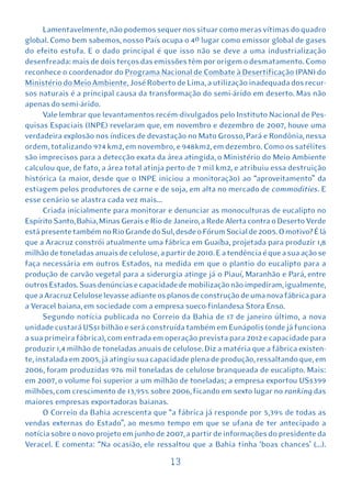 Lamentavelmente, não podemos sequer nos situar como meras vítimas do quadro
global. Como bem sabemos, nosso País ocupa o 4º lugar como emissor global de gases
do efeito estufa. E o dado principal é que isso não se deve a uma industrialização
desenfreada: mais de dois terços das emissões têm por origem o desmatamento. Como
reconhece o coordenador do Programa Nacional de Combate à Desertificação (PAN) do
Ministério do Meio Ambiente, José Roberto de Lima, a utilização inadequada dos recur-
sos naturais é a principal causa da transformação do semi-árido em deserto. Mas não
apenas do semi-árido.
      Vale lembrar que levantamentos recém-divulgados pelo Instituto Nacional de Pes-
quisas Espaciais (INPE) revelaram que, em novembro e dezembro de 2007, houve uma
verdadeira explosão nos índices de devastação no Mato Grosso, Pará e Rondônia, nessa
ordem, totalizando 974 km2, em novembro, e 948km2, em dezembro. Como os satélites
são imprecisos para a detecção exata da área atingida, o Ministério do Meio Ambiente
calculou que, de fato, a área total atinja perto de 7 mil km2, e atribuiu essa destruição
histórica (a maior, desde que o INPE iniciou a monitoração) ao “aproveitamento” da
estiagem pelos produtores de carne e de soja, em alta no mercado de commodities. E
esse cenário se alastra cada vez mais...
      Criada inicialmente para monitorar e denunciar as monoculturas de eucalipto no
Espírito Santo, Bahia, Minas Gerais e Rio de Janeiro, a Rede Alerta contra o Deserto Verde
está presente também no Rio Grande do Sul, desde o Fórum Social de 2005. O motivo? É lá
que a Aracruz constrói atualmente uma fábrica em Guaíba, projetada para produzir 1,8
milhão de toneladas anuais de celulose, a partir de 2010. E a tendência é que a sua ação se
faça necessária em outros Estados, na medida em que o plantio do eucalipto para a
produção de carvão vegetal para a siderurgia atinge já o Piauí, Maranhão e Pará, entre
outros Estados. Suas denúncias e capacidade de mobilização não impediram, igualmente,
que a Aracruz Celulose levasse adiante os planos de construção de uma nova fábrica para
a Veracel baiana, em sociedade com a empresa sueco-finlandesa Stora Enso.
      Segundo notícia publicada no Correio da Bahia de 17 de janeiro último, a nova
unidade custará US$1 bilhão e será construída também em Eunápolis (onde já funciona
a sua primeira fábrica), com entrada em operação prevista para 2012 e capacidade para
produzir 1,4 milhão de toneladas anuais de celulose. Diz a matéria que a fábrica existen-
te, instalada em 2005, já atingiu sua capacidade plena de produção, ressaltando que, em
2006, foram produzidas 976 mil toneladas de celulose branqueada de eucalipto. Mais:
em 2007, o volume foi superior a um milhão de toneladas; a empresa exportou US$399
milhões, com crescimento de 13,95% sobre 2006, ficando em sexto lugar no ranking das
maiores empresas exportadoras baianas.
      O Correio da Bahia acrescenta que “a fábrica já responde por 5,39% de todas as
vendas externas do Estado”, ao mesmo tempo em que se ufana de ter antecipado a
notícia sobre o novo projeto em junho de 2007, a partir de informações do presidente da
Veracel. E comenta: “Na ocasião, ele ressaltou que a Bahia tinha ‘boas chances’ (...).

                                           13
 
