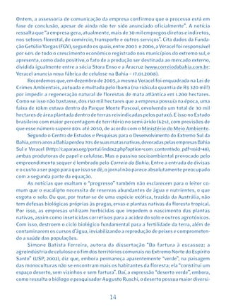 Ontem, a assessoria de comunicação da empresa confirmou que o processo está em
fase de conclusão, apesar de ainda não ter sido anunciado oficialmente”. A notícia
ressalta que “a empresa gera, atualmente, mais de 30 mil empregos diretos e indiretos,
nos setores florestal, de comércio, transporte e outros serviços”. Cita dados da Funda-
ção Getúlio Vargas (FGV), segundo os quais, entre 2003 e 2006, a Veracel foi responsável
por 60% de todo o crescimento econômico registrado nos municípios do extremo sul, e
apresenta, como dado positivo, o fato de a produção ser destinada ao mercado externo,
dividida igualmente entre a sócia Stora Enso e a Aracruz (www.correiodabahia.com.br:
Veracel anuncia nova fábrica de celulose na Bahia – 17.01.2008).
      Recordemos que, em dezembro de 2005, a mesma Veracel foi enquadrada na Lei de
Crimes Ambientais, autuada e multada pelo Ibama (na ridícula quantia de R$ 320 mil!)
por impedir a regeneração natural de florestas de mata atlântica em 1.200 hectares.
Como se isso não bastasse, dos 150 mil hectares que a empresa possuía na época, uma
faixa de 10km estava dentro do Parque Monte Pascoal, envolvendo um total de 30 mil
hectares de área plantada dentro de terras reivindicadas pelos pataxó. E isso no Estado
brasileiro com maior percentagem de território no semi-árido (62%), com previsões de
que esse número supere 80% até 2050, de acordo com o Ministério do Meio Ambiente.
      Segundo o Centro de Estudos e Pesquisas para o Desenvolvimento do Extremo Sul da
Bahia, em 15 anos a Bahia perdeu 70% de suas matas nativas, devoradas pelas empresas Bahia
Sul e Veracel (http://caparao.org/portal/index2.php?option=com_content&do_pdf=1&id=48),
ambas produtoras de papel e celulose. Mas o passivo socioambiental provocado pelo
empreendimento sequer é lembrado pelo Correio da Bahia. Entre a entrada de divisas
e o custo a ser pago para que isso se dê, o jornal não parece absolutamente preocupado
com a segunda parte da equação.
      As notícias que exaltam o “progresso” também não esclarecem para o leitor co-
mum que o eucalipto necessita de reservas abundantes de água e nutrientes, o que
esgota o solo. Ou que, por tratar-se de uma espécie exótica, trazida da Austrália, não
tem defesas biológicas próprias às pragas, ervas e plantas nativas da floresta tropical.
Por isso, as empresas utilizam herbicidas que impedem o nascimento das plantas
nativas, assim como inseticidas corretivos para a acidez do solo e outros agrotóxicos.
Com isso, destroem o ciclo biológico fundamental para a fertilidade da terra, além de
contaminarem os cursos d’água, inviabilizando a reprodução de peixes e comprometen-
do a saúde das populações.
      Simone Batista Ferreira, autora da dissertação “Da fartura à escassez: a
agroindústria de celulose e o fim dos territórios comunais no Extremo Norte do Espírito
Santo” (USP, 2002), diz que, embora permaneça aparentemente “verde”, na paisagem
das monoculturas não se encontram mais os habitantes da floresta; ela “constitui um
espaço deserto, sem vizinhos e sem fartura”. Daí, a expressão “deserto verde”, embora,
como ressalta o biólogo e pesquisador Augusto Ruschi, o deserto possua maior diversi-


                                           14
 