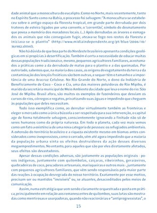 dade animal que a monocultura do eucalipto. Como no Norte, mais recentemente, tanto
no Espírito Santo como na Bahia, o processo foi selvagem: “A monocultura se estabele-
ceu sobre o antigo espaço da floresta tropical, em grande parte derrubada por dois
tratores de esteira ligados por uma corrente, o ‘correntão’, símbolo do desmatamento
que povoa a memória dos moradores locais. (...) Após derrubadas as árvores e esmaga-
dos os animais que não conseguiam fugir, ateava-se fogo nos restos da floresta e
iniciava-se o plantio” (http://www.midiaindependente.org/pt/blue/2006/10/
361982.shtml).
      Não há dúvida de que boa parte do Nordeste brasileiro apresenta condições geoló-
gicas em si propícias à desertificação. Também é certa a necessidade de educar muitas
dessas populações tradicionais e, mesmo, pequenos agricultores familiares, acostuma-
dos a práticas como a da derrubada de matas para o plantio e a das queimadas. Por
outro lado, sabemos que, na maioria dos casos, as origens do esgotamento da terra e da
contaminação dos lençóis freáticos são bem outras, e sequer têm o tamanho e a impor-
tância de uma Aracruz Celulose. No Rio Grande do Norte, o dono da Indústria de
Beneficiamento de Coco – Coco e Cia, uma das maiores poluidoras do Rio Mipibu, é
marido da secretária municipal de Meio Ambiente da cidade que leva o nome do rio: São
José de Mipibu. Brasil afora, são muitos os exemplos de fazendeiros que desviam os
cursos de rios, córregos e regatos, privatizando suas águas e impedindo que cheguem
às populações que deles necessitam.
      Tudo isso exemplifica como, ao derrubar virtualmente também as fronteiras e
eleger o mercado como a única bússola a ser respeitada para sua intervenção, o capital
age de forma totalmente selvagem, conscientemente ignorando a finitude não só de
seres humanos como da própria natureza. Em todo o planeta, cada vez mais vemos
como um fato a existência de uma nova categoria de pessoas: os refugiados ambientais.
A extensão do território brasileiro e a riqueza existente mesmo em biomas antes con-
siderados como inexpressivos, como o cerrado, vêm até agora impedindo que a maioria
da população urbana sinta os efeitos destruidores da ação desses diversos
megaempredimentos. No entanto, para aqueles que são por eles diretamente afetados,
seus efeitos são devastadores.
      Apesar dessas condições adversas, são justamente as populações originais - po-
vos indígenas, juntamente com quilombolas, caiçaras, ribeirinhos, geraizeiros,
quebradeiras de coco, pescadores artesanais, marisqueiras e outros mais -, juntamente
com pequenos agricultores familiares, que vêm sendo responsáveis pela maior parte
das reações à ocupação desregrada do nosso território. Exatamente por esse motivo,
precisam ser ou mantidos “invisíveis” ou, se atuantes, desacreditados pelos meios de
comunicação.
      Assim, numa estratégia que vem sendo claramente orquestrada e posta em práti-
ca, principalmente em relação aos remanescentes de quilombos, suas lutas são mostra-
das como mentirosas e usurpadoras, quando não reacionárias e “antiprogressistas”, o

                                         15
 