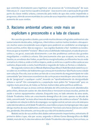 que contribui diretamente para legitimar um processo de “criminalização” de suas
lideranças. E - o que torna o quadro ainda pior - isso ocorre com a aprovação de grande
parte da classe média urbana, convencida pela mídia de que eles estão impedindo o
progresso, além de serem mantidos às custas de seus impostos e das possibilidades de
aumento de suas rendas.


3. Racismo ambiental urbano: onde mais se
     explicitam o preconceito e a luta de classes
      No caso das grandes cidades, para onde muitos desses refugiados ambientais são
sumariamente deslocados, indígenas, ribeirinhos e outros tantos tendem a desapare-
cer, muitas vezes escondendo suas origens para poderem se candidatar ao emprego e
serem aceitos, enfim. São os negros e - nas regiões Sudeste e Sul - também os nordes-
tinos os que se mantêm “visíveis”. Mas é uma visibilidade indesejável, eivada de precon-
ceitos e, no geral, associada diretamente a um dos problemas centrais das grandes
megalópoles: a violência urbana. São precisamente eles que ocupam, na maioria, as
favelas, os arredores dos lixões, as periferias marginalizadas, os diferentes locais onde
a miséria é a tônica, onde o tráfico impera, onde as milícias e a polícia dão vazão ao seu
sadismo, disparando a esmo, humilhando e negando de todas as formas a cidadania.
      No segundo número do Le Monde Diplomatique Brasil, Nabil Bonduki (2007) escre-
ve sobre os 25 milhões de habitantes que ameaçam transformar São Paulo numa cidade
sem solução. Para ele, isso se deve ao fato de o crescimento da megametrópole ter sido
comandado “por interesses econômicos de curto prazo e movido por uma visão atrasa-
da de ‘progresso’ a qualquer custo”, levando ao “aprofundamento da desigualdade
urbana e social”. Em conseqüência, a população mais pobre foi “empurrada” para as
regiões mais precárias, de todas as formas malservidas pelas políticas públicas.
      À medida em que as áreas centrais dotadas de infra-estrutura eram abandonadas
pelas elites, deixavam vazios 18% dos domicílios e tornavam ociosos escolas, postos de
saúde e outros equipamentos urbanos. Enquanto isso, no lado extremo da zona oeste,
Cidade Tiradentes tinha um crescimento demográfico de 2.114% apenas na década de
1990, concentrando “as mais altas taxas de desemprego e de violência urbana”. Os dados
se repetem em relação à oferta de empregos: na região central, seriam cerca de 600 para
cada 100 moradores; em Cidade Tiradentes, esse índice cai para 8 empregos por 100, o que
obriga muitos de seus habitantes a enfrentarem “terríveis seis horas diárias em coleti-
vos, perdendo, literalmente, um terço de sua vida útil no deslocamento”.
      Boduki exclui de sua análise dois dados extremamente importantes, entretanto. O
primeiro deles é que, não por acaso, segundo o último Censo Demográfico do IBGE
(2000), mais de 45,7% dos moradores de Cidade Tiradentes são negros. Com certeza, se

                                           16
 