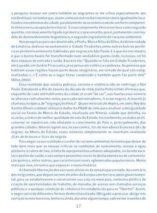 a pesquisa levasse em conta também os migrantes (e me refiro especialmente aos
nordestinos), veríamos que, assim como em outros bairros miseráveis igualmente loca-
lizados nos extremos da cidade, paralelamente ao econômico existe um forte componen-
te étnico nessa ocupação territorial. E esse componente étnico nos leva a uma segunda
questão, intrinsecamente ligada à primeira: o preconceito, que é, juntamente com mo-
delo de desenvolvimento hegemônico, o segundo ingrediente do racismo ambiental.
      Nas pesquisas para seu doutorado, a Profa. Maria Nilza da Silva, da Universidade
de Londrina, dedicou-se exatamente à Cidade Tiradentes, entre outros bairros perifé-
ricos predominantemente habitados por negros em São Paulo. E o que ela nos mostra
é que o bairro-favela foi transformado num verdadeiro gueto, onde, inclusive, só há
dois espaços de entrada e saída. Escreve ela: “Quando se fala em Cidade Tiradentes,
em Lajeado, em Jardim Piracuama, já se pensa em violência e pobreza. As pessoas que
habitam essas regiões fazem parte desse imaginário, em virtude do qual são estig-
matizadas. (...) É como se o lugar fosse condenado e também quem faz parte dele”
(Silva, 2006).
      Essa realidade que associa pobreza, racismo e violência não se restringe a São
Paulo. Estudando o Rio de Janeiro da década de 1950, Costa Pinto (1998) afirmava que,
enquanto de cada 100 habitantes da cidade 27 eram “de cor”, nas favelas esse número
se alterava radicalmente: nelas, para cada 100 moradores, 71 eram negros. A isso ele já
chamava, na época, de “segregação étnica”. Quase meio século depois, em 2001, Ney dos
Santos Oliveira (2004) utilizaria dados da PNAD de 1996 para analisar a desigualdade
social na favela do Morro do Estado, localizada em Niterói, cidade que detinha, na
ocasião, o índice de melhor qualidade de vida do Estado. Incrivelmente, os dados prati-
camente se repetiriam, não obstante o crescimento do País e, principalmente, das
grandes cidades. Niterói registrava, no seu centro, 72% de moradores brancos e 28% de
negros; no Morro do Estado, esses números simplesmente se invertiam, revelando
27,4% de brancos e 72,6% de negros.
      Para negar a essa realidade o caráter de racismo ambiental, teríamos que deixar de
lado bem mais que as nossas críticas às condições de saneamento, acesso à água
potável e à coleta de lixo, à falta de equipamentos urbanos adequados, incluindo esco-
las e postos de saúde, e aos sempre presentes riscos de deslizamento ou de contamina-
ção química, entre outros, que caracterizam esses aglomerados populacionais. Muito
mais que isso, teríamos que esquecer a nossa história.
      A chamada libertação dos escravos atirou-os da senzala para o nada. Ao contrário
dos imigrantes, que depois seriam atraídos da Europa com terras e apoio governamen-
tal, para se estabelecerem e construírem sua vida no novo país, nenhuma política de
criação de oportunidades de trabalho, de moradia, de acesso aos chamados serviços
públicos e a qualquer condição de cidadania foi estabelecida para os “libertos”. Assim,
o negro seria de diferentes formas desterritorializado. Obrigado a procurar abrigo nos
cortiços ou nos terreiros, tentaria ainda, durante algum tempo, sobreviver à sombra de

                                          17
 