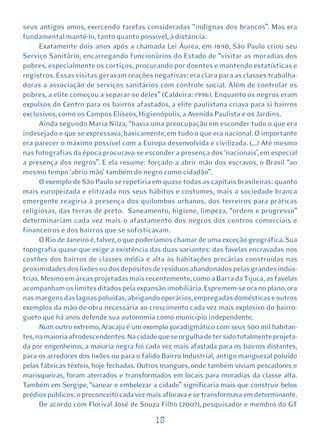 seus antigos amos, exercendo tarefas consideradas “indignas dos brancos”. Mas era
fundamental mantê-lo, tanto quanto possível, à distância.
      Exatamente dois anos após a chamada Lei Áurea, em 1890, São Paulo criou seu
Serviço Sanitário, encarregando funcionários do Estado de “visitar as moradias dos
pobres, especialmente os cortiços, procurando por doentes e mantendo estatísticas e
registros. Essas visitas geravam reações negativas: era clara para as classes trabalha-
doras a associação de serviços sanitários com controle social. Além de controlar os
pobres, a elite começou a separar-se deles” (Caldeira: 1996). Enquanto os negros eram
expulsos do Centro para os bairros afastados, a elite paulistana criava para si bairros
exclusivos, como os Campos Elíseos, Higienópolis, a Avenida Paulista e os Jardins.
      Ainda segundo Maria Nilza, “havia uma preocupação em esconder tudo o que era
indesejado e que se expressava, basicamente, em tudo o que era nacional. O importante
era parecer o máximo possível com a Europa desenvolvida e civilizada. (...) Até mesmo
nas fotografias da época procurava-se esconder a presença dos ‘nacionais’, em especial
a presença dos negros”. E ela resume: forçado a abrir mão dos escravos, o Brasil “ao
mesmo tempo ‘abriu mão’ também do negro como cidadão”.
      O exemplo de São Paulo se repetiria em quase todas as capitais brasileiras: quanto
mais europeizada e elitizada nos seus hábitos e costumes, mais a sociedade branca
emergente reagiria à presença dos quilombos urbanos, dos terreiros para práticas
religiosas, das terras de preto. Saneamento, higiene, limpeza, “ordem e progresso”
determinariam cada vez mais o afastamento dos negros dos centros comerciais e
financeiros e dos bairros que se sofisticavam.
      O Rio de Janeiro é, talvez, o que poderíamos chamar de uma exceção geográfica. Sua
topografia quase que exige a existência das duas variantes: das favelas encravadas nos
costões dos bairros de classes média e alta às habitações precárias construídas nas
proximidades dos lixões ou dos depósitos de resíduos abandonados pelas grandes indús-
trias. Mesmo em áreas projetadas mais recentemente, como a Barra da Tijuca, as favelas
acompanham os limites ditados pela expansão imobiliária. Espremem-se ora no plano, ora
nas margens das lagoas poluídas, abrigando operários, empregadas domésticas e outros
exemplos da mão-de-obra necessária ao crescimento cada vez mais explosivo do bairro-
gueto que há anos defende sua autonomia como município independente.
      Num outro extremo, Aracaju é um exemplo paradigmático com seus 500 mil habitan-
tes, na maioria afrodescendentes. Na cidade que se orgulha de ter sido totalmente projeta-
da por engenheiros, a maioria negra foi cada vez mais afastada para os bairros distantes,
para os arredores dos lixões ou para o falido Bairro Industrial, antigo manguezal poluído
pelas fábricas têxteis, hoje fechadas. Outros mangues, onde também viviam pescadores e
marisqueiras, foram aterrados e transformados em locais para moradias da classe alta.
Também em Sergipe, “sanear e embelezar a cidade” significaria mais que construir belos
prédios públicos: o preconceito cada vez mais aflorava e se transformava em determinante.
      De acordo com Florival José de Souza Filho (2007), pesquisador e membro do GT

                                           18
 