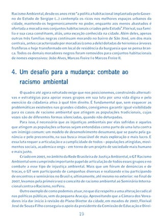 Racismo Ambiental, desde os anos 1930 “a política habitacional implantada pelo Gover-
no do Estado de Sergipe (...) contempla os ricos nos melhores espaços urbanos da
cidade, mantendo-os hegemonicamente no poder, enquanto aos menos abastados é
ofertada a moradia nos conjuntos habitacionais criados pelo Estado”. Florival, sua famí-
lia e sua casa constituem, aliás, uma exceção conhecida na cidade. Além deles, apenas
outras três famílias negras continuam morando no bairro de São José, um dos mais
centrais, antes caracterizado por moradias (como a dele) dotadas de terrenos e árvores
frutíferas e hoje transformado em local de residência da burguesia que se pensa bran-
ca. Todos os demais moradores negros foram removidos para conjuntos habitacionais
de nomes expressivos: João Alves, Marcos Freire I e Marcos Freire II.


4. Um desafio para a mudança: combate ao
     racismo ambiental
     O quadro até agora retratado exige que nos posicionemos, construindo alternati-
vas e estratégias para apoiar esses grupos em sua luta por uma vida digna e pelo
exercício da cidadania ativa à qual têm direito. É fundamental que, sem esquecer as
problemáticas existentes nas grandes cidades, consigamos garantir igual visibilidade
para os casos de racismo ambiental que atingem as populações tradicionais, cujas
vozes são de diferentes formas silenciadas, quando não deturpadas.
     Para isso, é necessário que as injustiças ambientais por elas sofridas e aquelas
que atingem as populações urbanas sejam entendidas como parte de uma luta contra
um inimigo comum: um modelo de desenvolvimento desumano, que se pauta pela ga-
nância e pelo preconceito, na sua busca insaciável de mais exploração e mais lucro. E
essa luta requer a articulação e a cumplicidade de todos – populações atingidas, movi-
mentos sociais, academia e ongs – em torno de um projeto de sociedade mais humano
e mais justo.
     Criado em 2005, no âmbito da Rede Brasileira de Justiça Ambiental, o GT Racismo
Ambiental vem cumprindo importante papel de articulação de todos esses grupos e no
combate a esse tipo de injustiça ambiental. Mais que um fórum de denúncias e de
trocas, o GT vem participando de campanhas diversas e realizando e/ou participando
de encontros e seminários no Brasil e, ultimamente, até mesmo no exterior: no final de
2007, levamos pela primeira vez o conceito de racismo ambiental ao Seminário Interna-
cional contra o Racismo, no Peru.
     Outro exemplo de como podemos atuar, no que diz respeito a uma alteração radical
nas políticas públicas, vem da pequena Aracaju. Aproveitando que a Câmara dos Verea-
dores iria dar início à revisão do Plano Diretor da cidade, em meados de 2007, Florival
José de Souza Filho conseguiu o apoio da presidente da Comissão de Educação e Direi-

                                          19
 