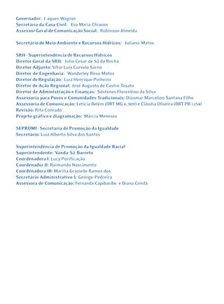Governador: J aques Wagner
Secretária da Casa Civil: Eva Maria Chiavon
Assessor Geral de Comunicação Social: Robinson Almeida

Secretário de Meio Ambiente e Recursos Hídricos: Juliano Matos

SRH - Superintendência de Recursos Hidrícos
Diretor-Geral da SRH: Julio Cesar de Sá da Rocha
Diretor-Adjunto: Vítor Luís Curvelo Sarno
Diretor de Engenharia: Wanderley Rosa Matos
Diretor de Regulação: Luiz Henrique Pinheiro
Diretor de Ação Regional: José Augusto de Castro Tosato
Diretor de Administração e Finanças: Sóstenes Florentino da Silva
Assessoria para Povos e Comunidades Tradicionais: Diosmar Marcelino Santana Filho
Assessoria de Comunicação: Letícia Belém (DRT MG 6.309) e Cláudia Oliveira (DRT PB 1.154)
Revisão: Rita Conrado
Projeto gráfico e diagramação: Márcia Meneses

SEPROMI - Secretaria de Promoção da Igualdade
Secretário: Luiz Alberto Silva dos Santos

Superintendência de Promoção da Igualdade Racial
Superintendente: Vanda Sá Barreto
Coordenadora I: Lucy Purificação
Coordenador II: Raimundo Nascimento
Coordenadora III: Marilia Grazielle Ramos dos
Secretário Administrativo I: George Pedreira
Assessora de Comunicação: Fernanda Capibaribe e Diana Condá
 